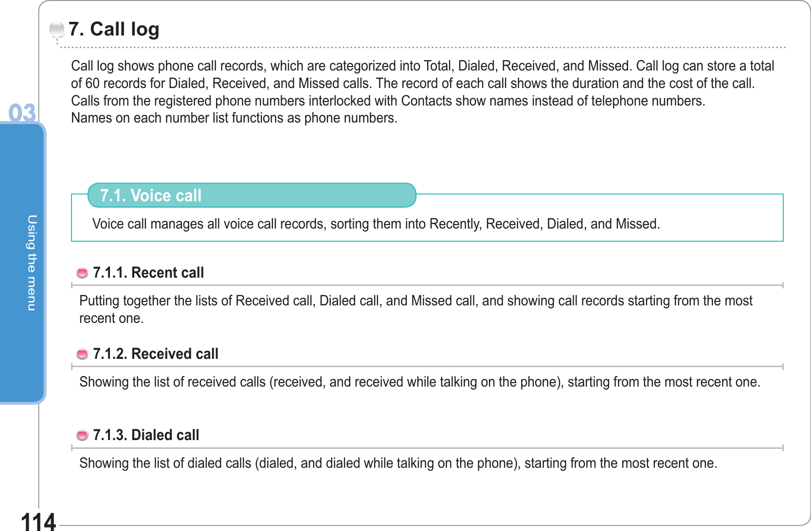 Using the menu03114Call log shows phone call records, which are categorized into Total, Dialed, Received, and Missed. Call log can store a total of 60 records for Dialed, Received, and Missed calls. The record of each call shows the duration and the cost of the call. Calls from the registered phone numbers interlocked with Contacts show names instead of telephone numbers.Names on each number list functions as phone numbers.                    7. Call log Voice call manages all voice call records, sorting them into Recently, Received, Dialed, and Missed.  7.1. Voice call 7.1.1. Recent call Putting together the lists of Received call, Dialed call, and Missed call, and showing call records starting from the most recent one. 7.1.2. Received call Showing the list of received calls (received, and received while talking on the phone), starting from the most recent one. 7.1.3. Dialed callShowing the list of dialed calls (dialed, and dialed while talking on the phone), starting from the most recent one. 