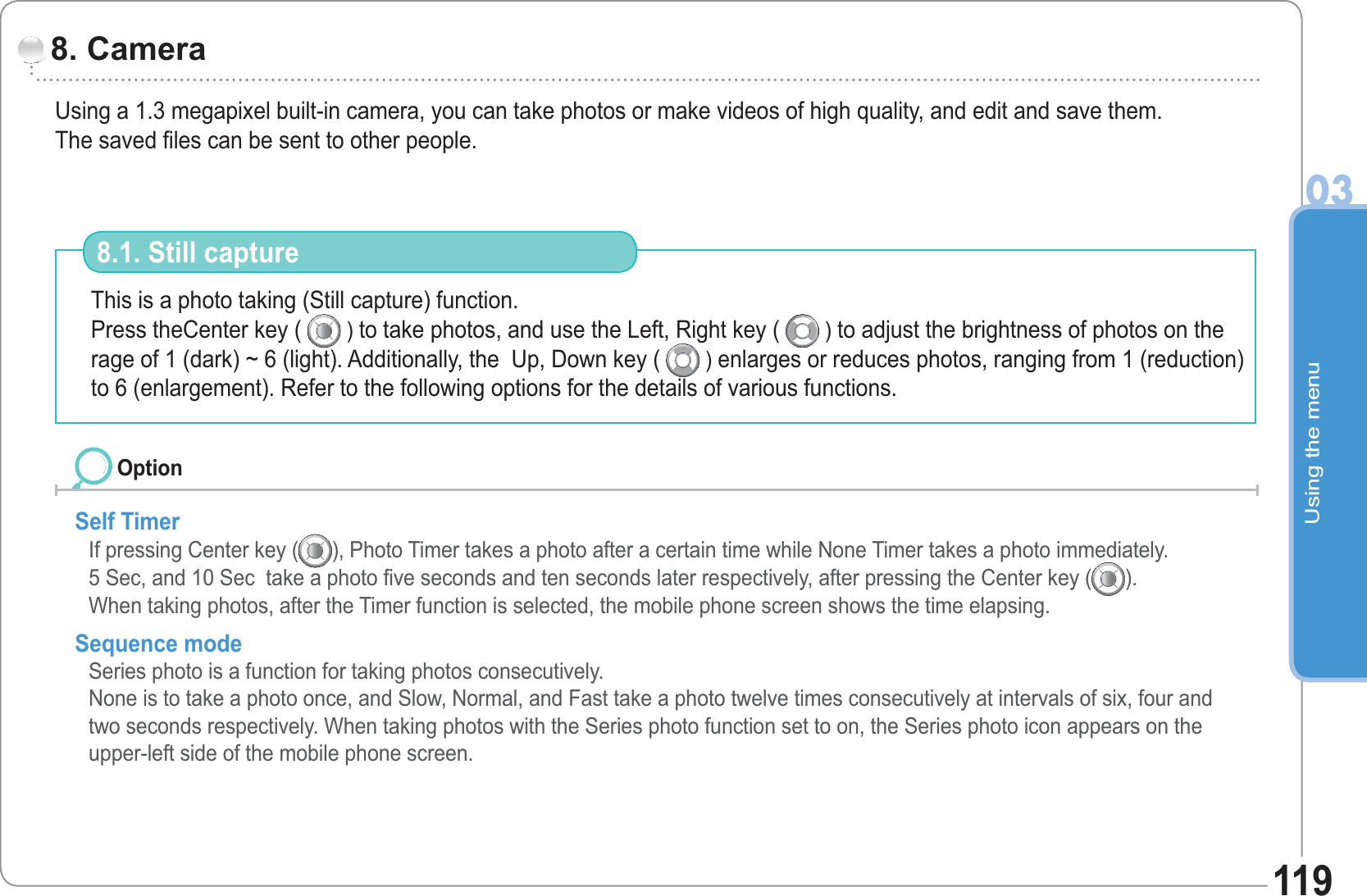 Using the menu03119Using a 1.3 megapixel built-in camera, you can take photos or make videos of high quality, and edit and save them.The saved files can be sent to other people. 8. CameraThis is a photo taking (Still capture) function.Press theCenter key (   ) to take photos, and use the Left, Right key (   ) to adjust the brightness of photos on the rage of 1 (dark) ~ 6 (light). Additionally, the  Up, Down key (   ) enlarges or reduces photos, ranging from 1 (reduction) to 6 (enlargement). Refer to the following options for the details of various functions. 8.1. Still captureSelf TimerIf pressing Center key ( ), Photo Timer takes a photo after a certain time while None Timer takes a photo immediately.5 Sec, and 10 Sec  take a photo five seconds and ten seconds later respectively, after pressing the Center key ( ).When taking photos, after the Timer function is selected, the mobile phone screen shows the time elapsing.Sequence modeSeries photo is a function for taking photos consecutively. None is to take a photo once, and Slow, Normal, and Fast take a photo twelve times consecutively at intervals of six, four and two seconds respectively. When taking photos with the Series photo function set to on, the Series photo icon appears on the upper-left side of the mobile phone screen.Option