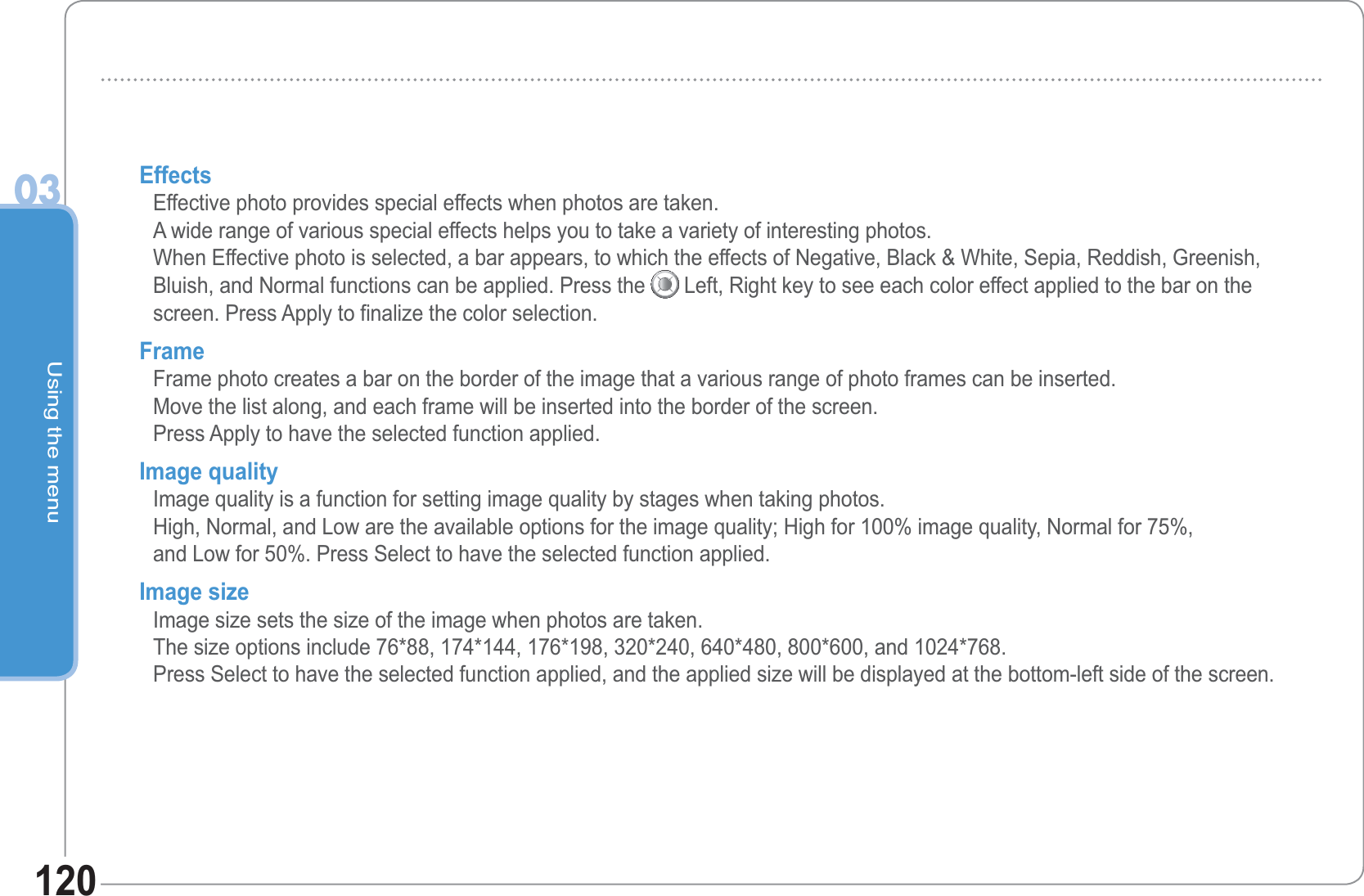 Using the menu03120EffectsEffective photo provides special effects when photos are taken.A wide range of various special effects helps you to take a variety of interesting photos.When Effective photo is selected, a bar appears, to which the effects of Negative, Black &amp; White, Sepia, Reddish, Greenish,Bluish, and Normal functions can be applied. Press the Left, Right key to see each color effect applied to the bar on the screen. Press Apply to finalize the color selection.FrameFrame photo creates a bar on the border of the image that a various range of photo frames can be inserted.Move the list along, and each frame will be inserted into the border of the screen.Press Apply to have the selected function applied. Image quality Image quality is a function for setting image quality by stages when taking photos.High, Normal, and Low are the available options for the image quality; High for 100% image quality, Normal for 75%, and Low for 50%. Press Select to have the selected function applied. Image size Image size sets the size of the image when photos are taken. The size options include 76*88, 174*144, 176*198, 320*240, 640*480, 800*600, and 1024*768. Press Select to have the selected function applied, and the applied size will be displayed at the bottom-left side of the screen.