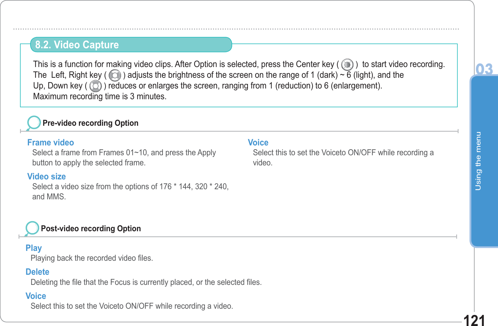 Using the menu03121This is a function for making video clips. After Option is selected, press the Center key (   )  to start video recording. The  Left, Right key (   ) adjusts the brightness of the screen on the range of 1 (dark) ~ 6 (light), and theUp, Down key (   ) reduces or enlarges the screen, ranging from 1 (reduction) to 6 (enlargement).Maximum recording time is 3 minutes. 8.2. Video CaptureFrame video Select a frame from Frames 01~10, and press the Apply button to apply the selected frame.Video sizeSelect a video size from the options of 176 * 144, 320 * 240, and MMS. VoiceSelect this to set the Voiceto ON/OFF while recording a video.  Pre-video recording OptionPlay Playing back the recorded video files. DeleteDeleting the file that the Focus is currently placed, or the selected files. VoiceSelect this to set the Voiceto ON/OFF while recording a video.  Post-video recording Option 