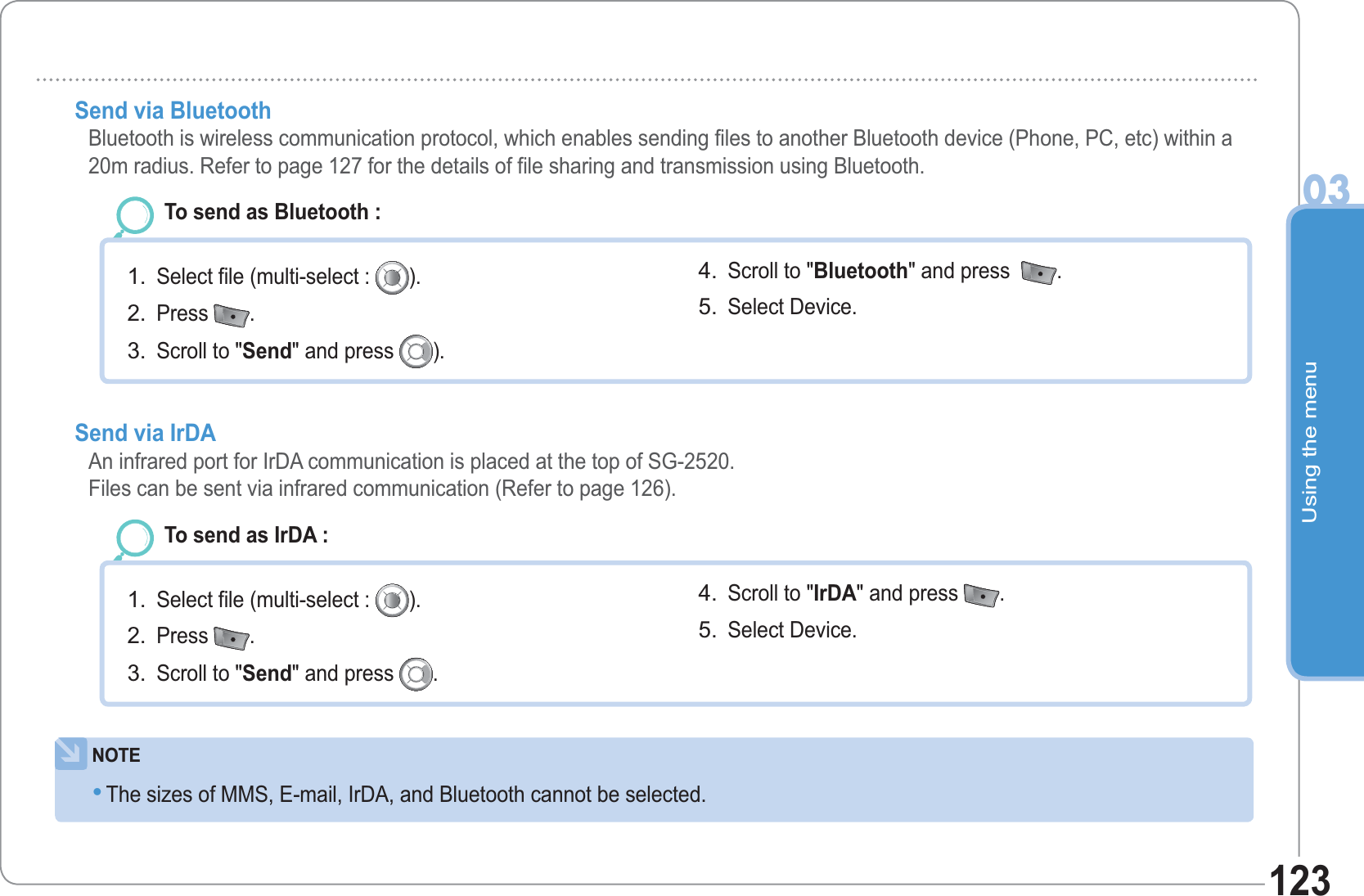 Using the menu03123Send via Bluetooth Bluetooth is wireless communication protocol, which enables sending files to another Bluetooth device (Phone, PC, etc) within a 20m radius. Refer to page 127 for the details of file sharing and transmission using Bluetooth. To send as Bluetooth : Select file (multi-select :  ).Press  .Scroll to &quot;Send&quot; and press  ).1.2.3.Scroll to &quot;Bluetooth&quot; and press   .Select Device. 4.5.NOTEThe sizes of MMS, E-mail, IrDA, and Bluetooth cannot be selected. •Send via IrDAAn infrared port for IrDA communication is placed at the top of SG-2520. Files can be sent via infrared communication (Refer to page 126). To send as IrDA : Select file (multi-select :  ).Press  .Scroll to &quot;Send&quot; and press  .1.2.3.Scroll to &quot;IrDA&quot; and press  .Select Device. 4.5.