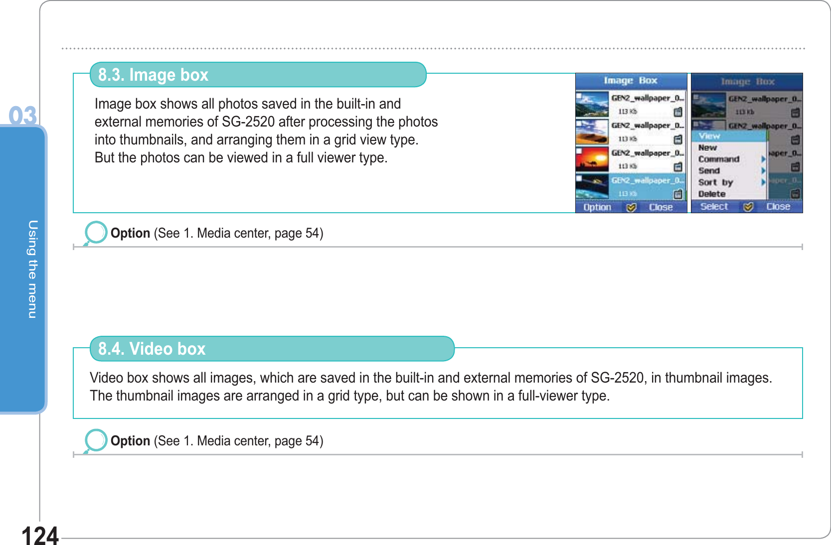 Using the menu03124Image box shows all photos saved in the built-in andexternal memories of SG-2520 after processing the photos into thumbnails, and arranging them in a grid view type.But the photos can be viewed in a full viewer type.8.3. Image box Option (See 1. Media center, page 54) Video box shows all images, which are saved in the built-in and external memories of SG-2520, in thumbnail images. The thumbnail images are arranged in a grid type, but can be shown in a full-viewer type. 8.4. Video box Option (See 1. Media center, page 54) 