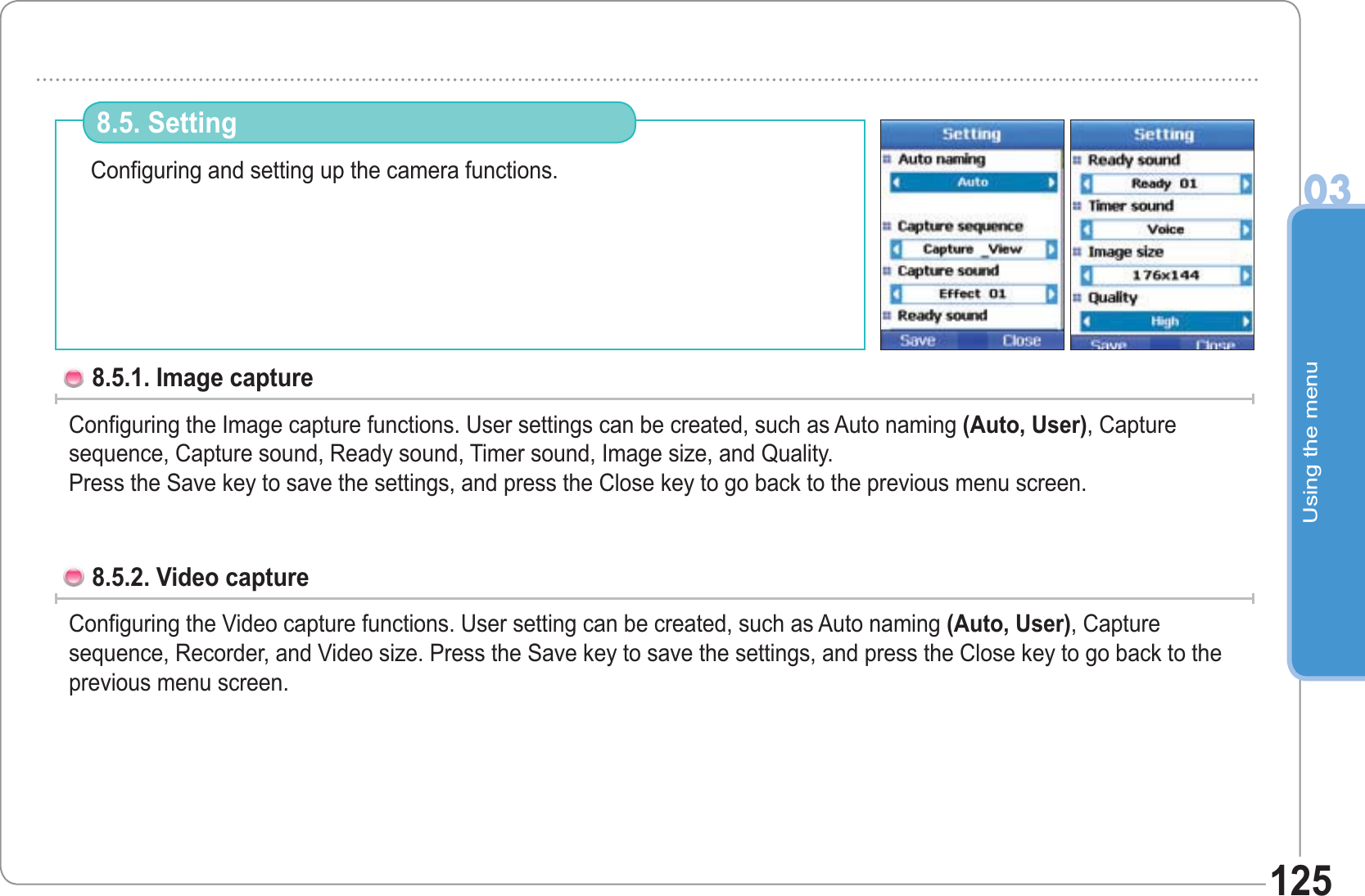 Using the menu03125Configuring and setting up the camera functions.8.5. Setting 8.5.1. Image capture  Configuring the Image capture functions. User settings can be created, such as Auto naming (Auto, User), Capture sequence, Capture sound, Ready sound, Timer sound, Image size, and Quality.Press the Save key to save the settings, and press the Close key to go back to the previous menu screen. 8.5.2. Video capture   Configuring the Video capture functions. User setting can be created, such as Auto naming (Auto, User), Capture sequence, Recorder, and Video size. Press the Save key to save the settings, and press the Close key to go back to the previous menu screen. 