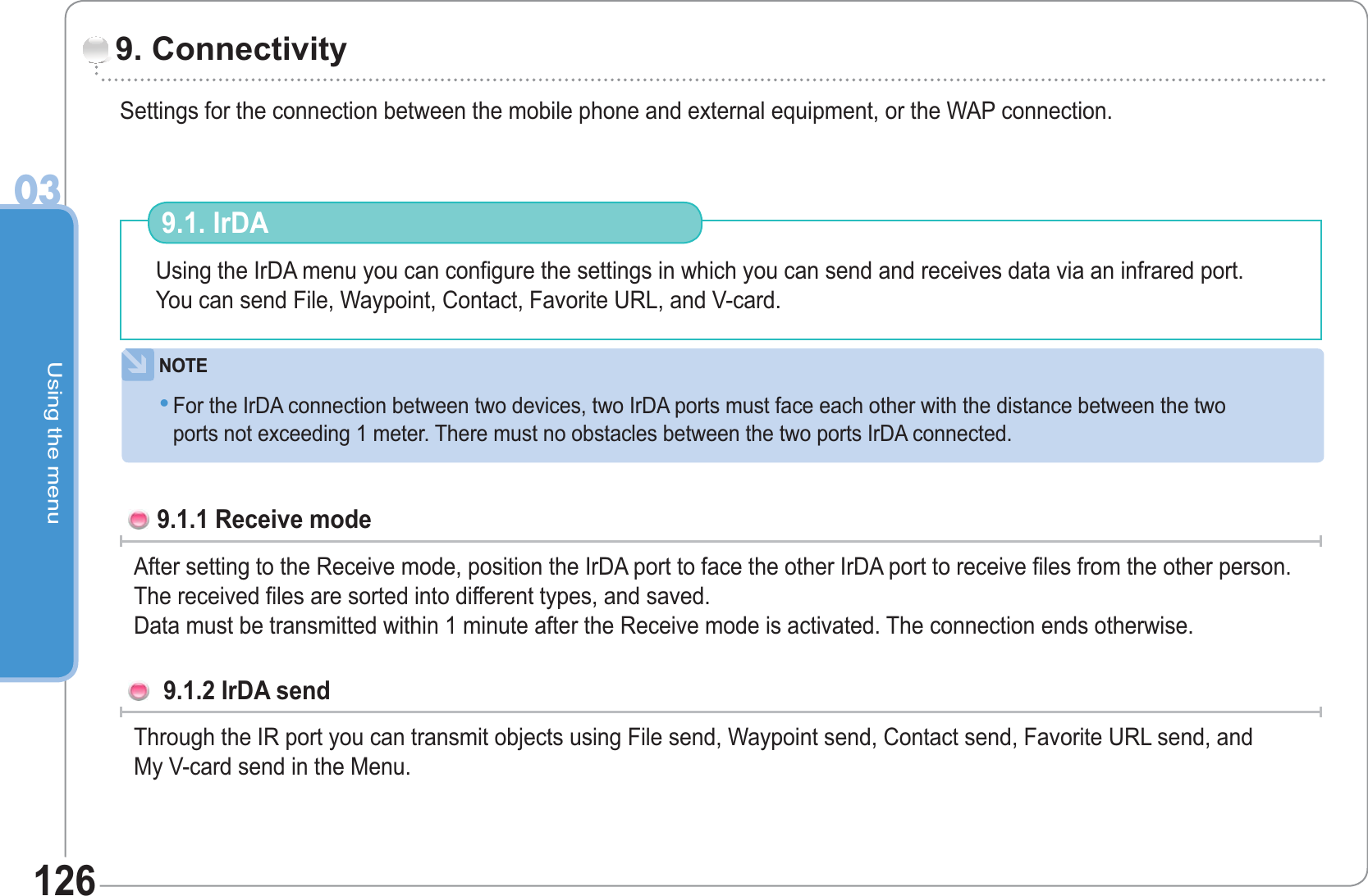 Using the menu03126Settings for the connection between the mobile phone and external equipment, or the WAP connection.               9. ConnectivityUsing the IrDA menu you can configure the settings in which you can send and receives data via an infrared port.You can send File, Waypoint, Contact, Favorite URL, and V-card. 9.1. IrDA  NOTEFor the IrDA connection between two devices, two IrDA ports must face each other with the distance between the twoports not exceeding 1 meter. There must no obstacles between the two ports IrDA connected.•9.1.1 Receive mode After setting to the Receive mode, position the IrDA port to face the other IrDA port to receive files from the other person.  The received files are sorted into different types, and saved.Data must be transmitted within 1 minute after the Receive mode is activated. The connection ends otherwise. 9.1.2 IrDA send Through the IR port you can transmit objects using File send, Waypoint send, Contact send, Favorite URL send, andMy V-card send in the Menu.