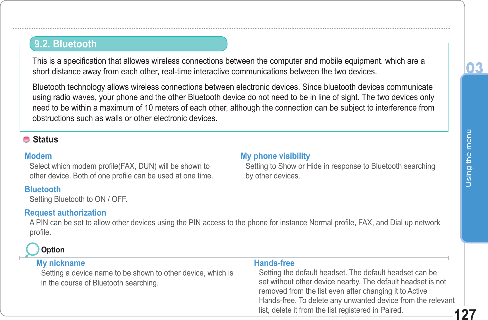 Using the menu03127This is a specification that allowes wireless connections between the computer and mobile equipment, which are ashort distance away from each other, real-time interactive communications between the two devices.Bluetooth technology allows wireless connections between electronic devices. Since bluetooth devices communicate using radio waves, your phone and the other Bluetooth device do not need to be in line of sight. The two devices only need to be within a maximum of 10 meters of each other, although the connection can be subject to interference from obstructions such as walls or other electronic devices.9.2. Bluetooth Status Modem Select which modem profile(FAX, DUN) will be shown to other device. Both of one profile can be used at one time.Bluetooth Setting Bluetooth to ON / OFF. My phone visibility Setting to Show or Hide in response to Bluetooth searching by other devices.My nickname  Setting a device name to be shown to other device, which is in the course of Bluetooth searching.Hands-free   Setting the default headset. The default headset can be set without other device nearby. The default headset is not removed from the list even after changing it to ActiveHands-free. To delete any unwanted device from the relevant list, delete it from the list registered in Paired.  Request authorization  A PIN can be set to allow other devices using the PIN access to the phone for instance Normal profile, FAX, and Dial up networkprofile.Option