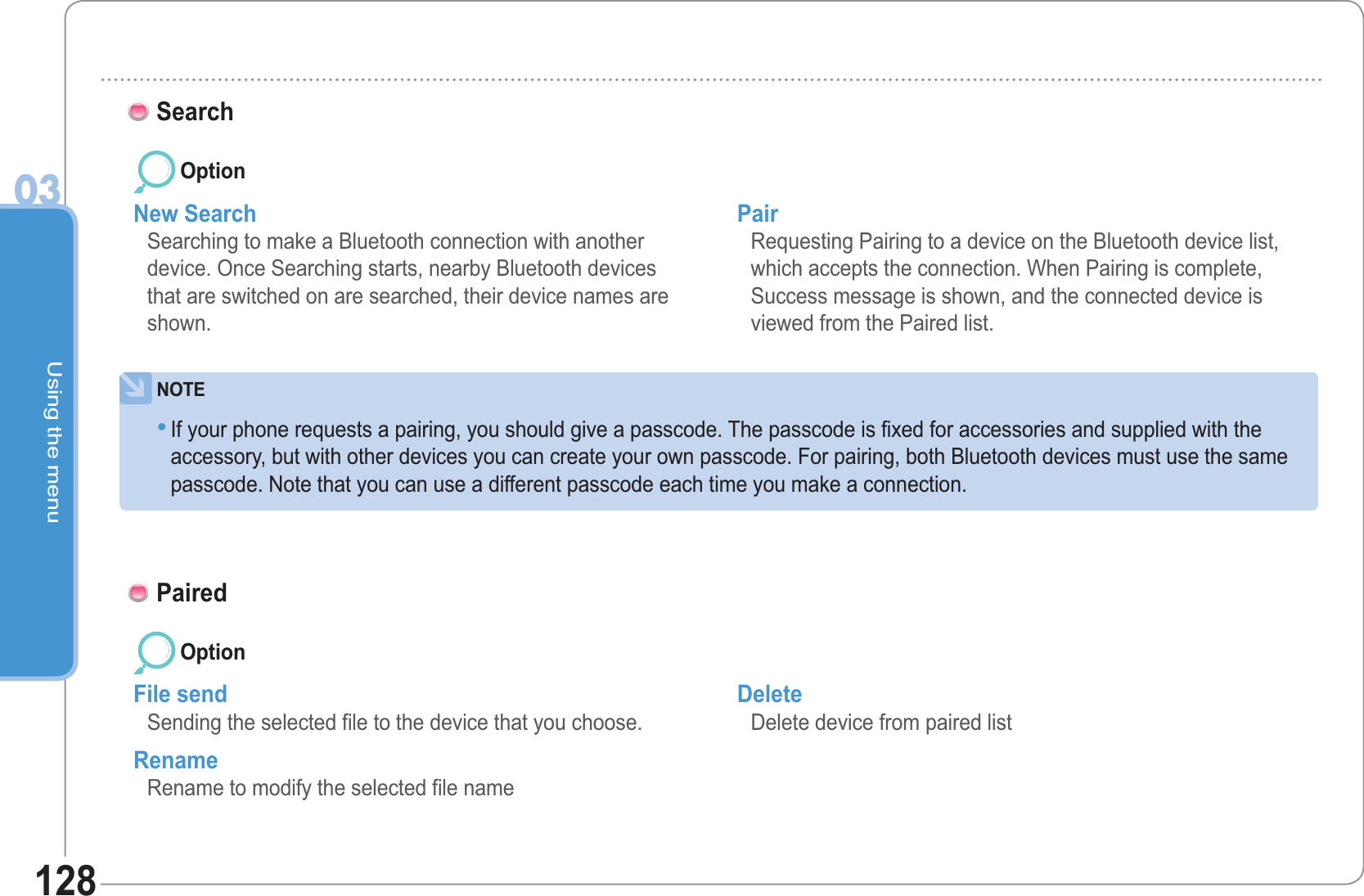 Using the menu03128Search New Search  Searching to make a Bluetooth connection with another device. Once Searching starts, nearby Bluetooth devices that are switched on are searched, their device names are shown. Pair Requesting Pairing to a device on the Bluetooth device list, which accepts the connection. When Pairing is complete, Success message is shown, and the connected device is viewed from the Paired list.NOTEIf your phone requests a pairing, you should give a passcode. The passcode is fixed for accessories and supplied with theaccessory, but with other devices you can create your own passcode. For pairing, both Bluetooth devices must use the samepasscode. Note that you can use a different passcode each time you make a connection. •OptionPairedFile send  Sending the selected file to the device that you choose. Rename Rename to modify the selected file name  Delete Delete device from paired listOption