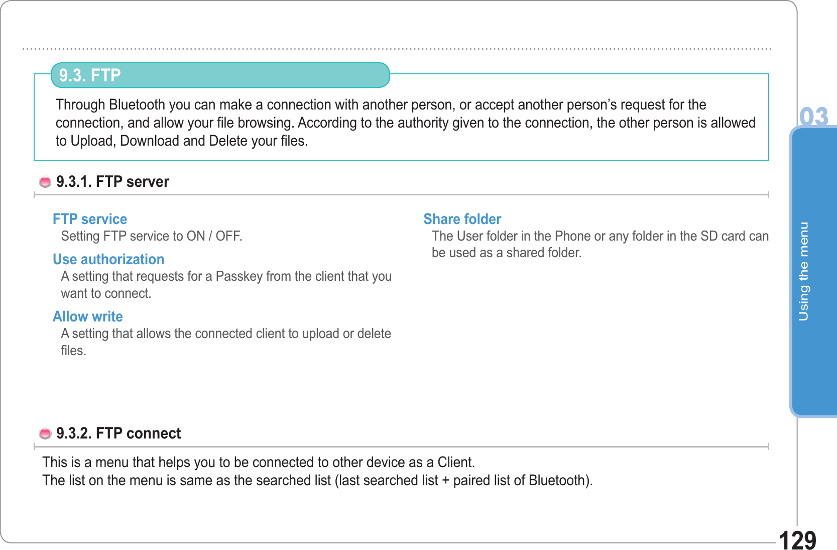 Using the menu03129Through Bluetooth you can make a connection with another person, or accept another person’s request for theconnection, and allow your file browsing. According to the authority given to the connection, the other person is allowed to Upload, Download and Delete your files.9.3. FTP 9.3.1. FTP server FTP service Setting FTP service to ON / OFF. Use authorization A setting that requests for a Passkey from the client that you want to connect. Allow write A setting that allows the connected client to upload or delete files. Share folder The User folder in the Phone or any folder in the SD card can be used as a shared folder.9.3.2. FTP connect   This is a menu that helps you to be connected to other device as a Client.The list on the menu is same as the searched list (last searched list + paired list of Bluetooth).