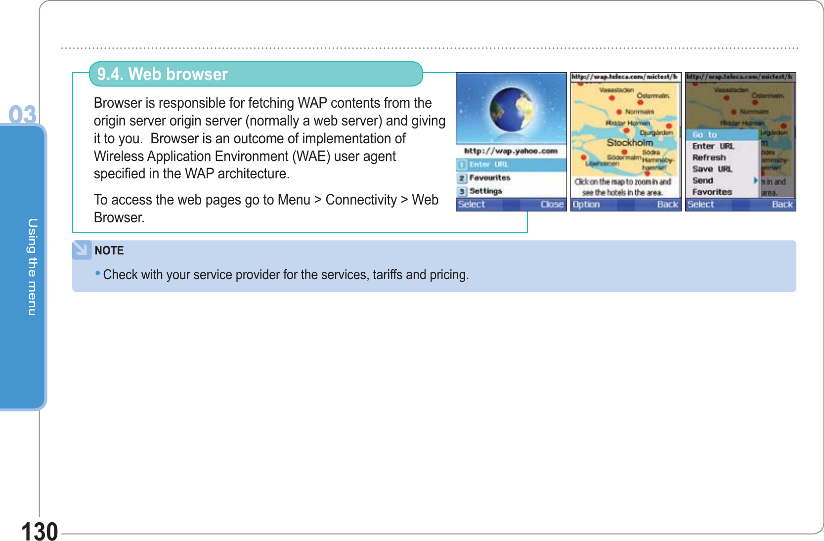 Using the menu03130Browser is responsible for fetching WAP contents from the origin server origin server (normally a web server) and giving it to you.  Browser is an outcome of implementation ofWireless Application Environment (WAE) user agentspecified in the WAP architecture. To access the web pages go to Menu &gt; Connectivity &gt; Web Browser.9.4. Web browser NOTECheck with your service provider for the services, tariffs and pricing. •