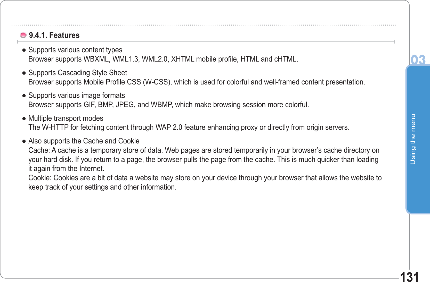 Using the menu031319.4.1. FeaturesSupports various content typesBrowser supports WBXML, WML1.3, WML2.0, XHTML mobile profile, HTML and cHTML.Supports Cascading Style SheetBrowser supports Mobile Profile CSS (W-CSS), which is used for colorful and well-framed content presentation.Supports various image formatsBrowser supports GIF, BMP, JPEG, and WBMP, which make browsing session more colorful.Multiple transport modesThe W-HTTP for fetching content through WAP 2.0 feature enhancing proxy or directly from origin servers.Also supports the Cache and CookieCache: A cache is a temporary store of data. Web pages are stored temporarily in your browser’s cache directory onyour hard disk. If you return to a page, the browser pulls the page from the cache. This is much quicker than loadingit again from the Internet.Cookie: Cookies are a bit of data a website may store on your device through your browser that allows the website tokeep track of your settings and other information.ƔƔƔƔƔ