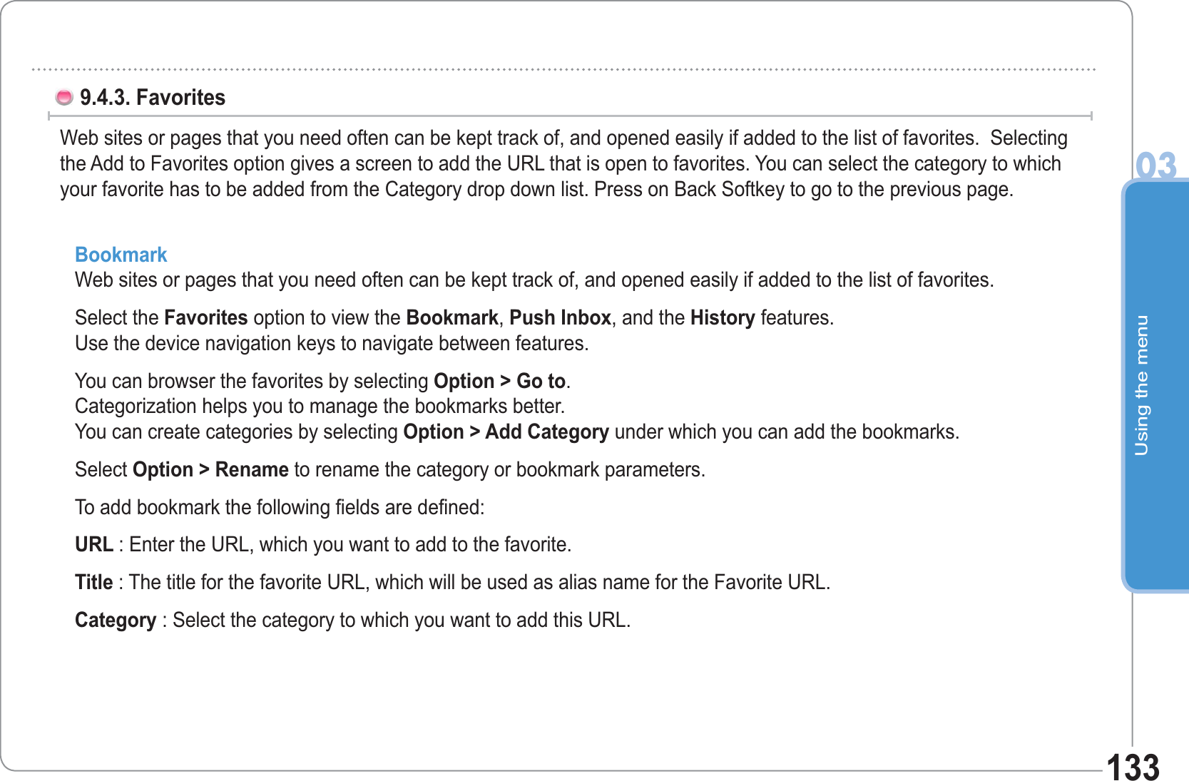 Using the menu031339.4.3. Favorites Web sites or pages that you need often can be kept track of, and opened easily if added to the list of favorites.  Selecting the Add to Favorites option gives a screen to add the URL that is open to favorites. You can select the category to which your favorite has to be added from the Category drop down list. Press on Back Softkey to go to the previous page.  BookmarkWeb sites or pages that you need often can be kept track of, and opened easily if added to the list of favorites.Select the Favorites option to view the Bookmark, Push Inbox, and the History features. Use the device navigation keys to navigate between features.You can browser the favorites by selecting Option &gt; Go to.Categorization helps you to manage the bookmarks better. You can create categories by selecting Option &gt; Add Category under which you can add the bookmarks.Select Option &gt; Rename to rename the category or bookmark parameters.To add bookmark the following fields are defined: URL : Enter the URL, which you want to add to the favorite.Title : The title for the favorite URL, which will be used as alias name for the Favorite URL.Category : Select the category to which you want to add this URL.