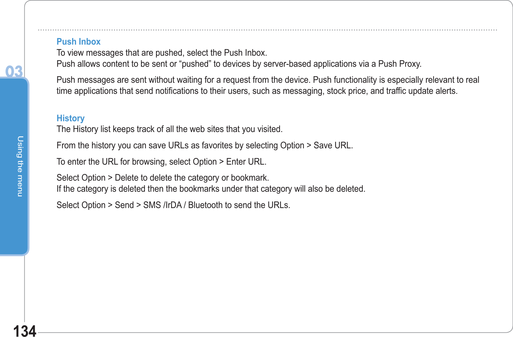 Using the menu03134Push InboxTo view messages that are pushed, select the Push Inbox. Push allows content to be sent or “pushed” to devices by server-based applications via a Push Proxy.Push messages are sent without waiting for a request from the device. Push functionality is especially relevant to real time applications that send notifications to their users, such as messaging, stock price, and traffic update alerts.HistoryThe History list keeps track of all the web sites that you visited.From the history you can save URLs as favorites by selecting Option &gt; Save URL.To enter the URL for browsing, select Option &gt; Enter URL.Select Option &gt; Delete to delete the category or bookmark. If the category is deleted then the bookmarks under that category will also be deleted.Select Option &gt; Send &gt; SMS /IrDA / Bluetooth to send the URLs.