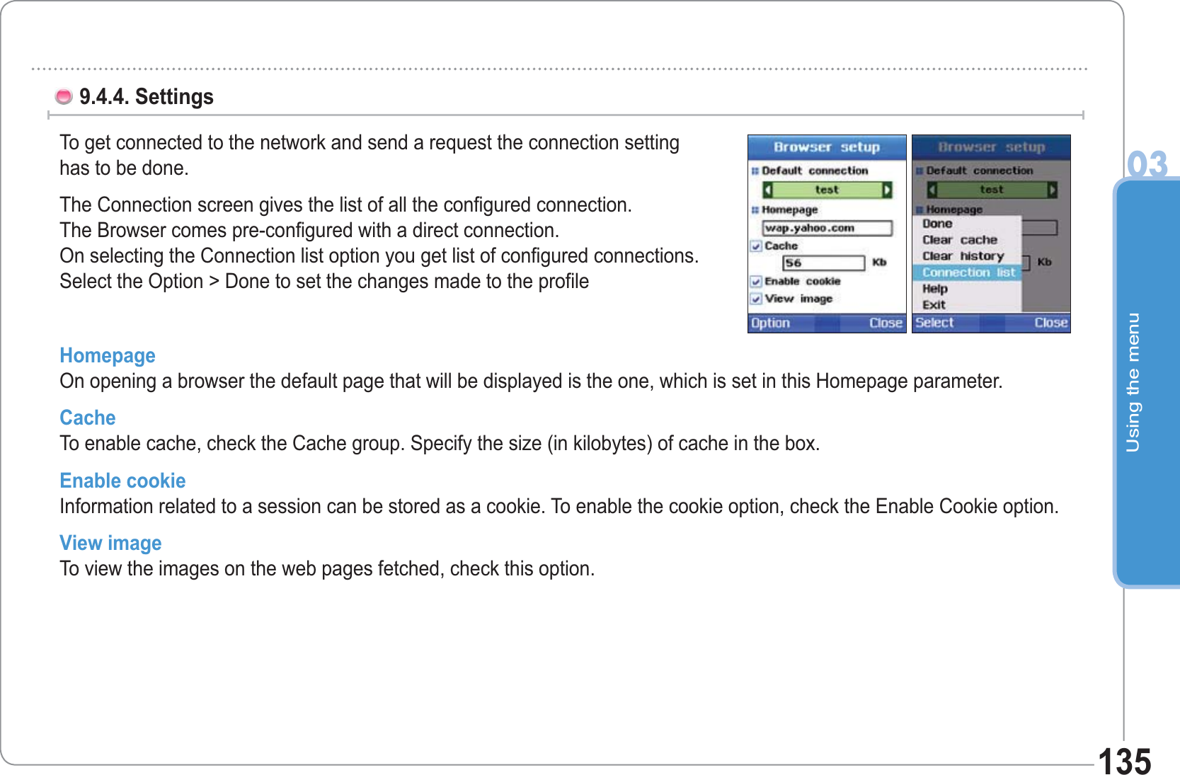 Using the menu031359.4.4. Settings To get connected to the network and send a request the connection settinghas to be done.The Connection screen gives the list of all the configured connection. The Browser comes pre-configured with a direct connection. On selecting the Connection list option you get list of configured connections. Select the Option &gt; Done to set the changes made to the profileHomepageOn opening a browser the default page that will be displayed is the one, which is set in this Homepage parameter.   CacheTo enable cache, check the Cache group. Specify the size (in kilobytes) of cache in the box. Enable cookieInformation related to a session can be stored as a cookie. To enable the cookie option, check the Enable Cookie option.View imageTo view the images on the web pages fetched, check this option. 