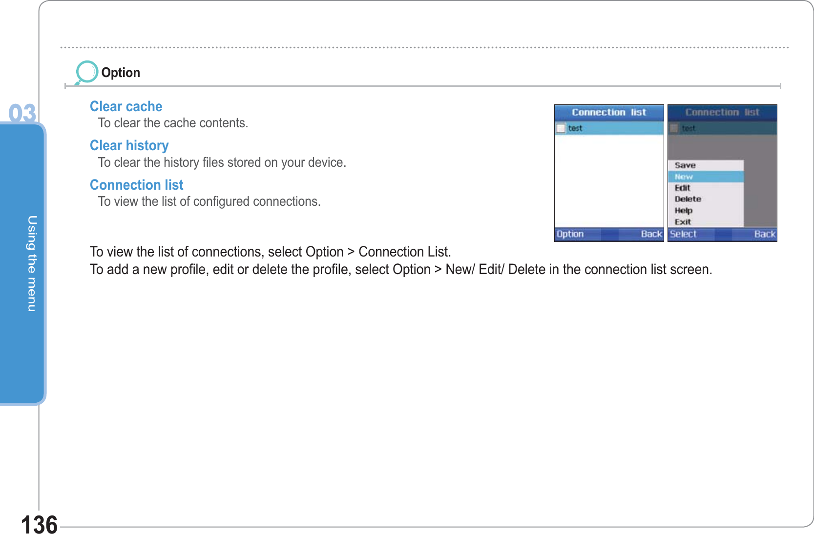 Using the menu03136Clear cacheTo clear the cache contents. Clear historyTo clear the history files stored on your device. Connection list To view the list of configured connections. To view the list of connections, select Option &gt; Connection List. To add a new profile, edit or delete the profile, select Option &gt; New/ Edit/ Delete in the connection list screen.Option