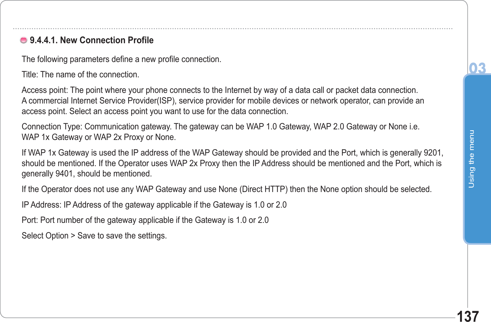 Using the menu03137The following parameters define a new profile connection.Title: The name of the connection.Access point: The point where your phone connects to the Internet by way of a data call or packet data connection. A commercial Internet Service Provider(ISP), service provider for mobile devices or network operator, can provide an access point. Select an access point you want to use for the data connection. Connection Type: Communication gateway. The gateway can be WAP 1.0 Gateway, WAP 2.0 Gateway or None i.e. WAP 1x Gateway or WAP 2x Proxy or None.If WAP 1x Gateway is used the IP address of the WAP Gateway should be provided and the Port, which is generally 9201, should be mentioned. If the Operator uses WAP 2x Proxy then the IP Address should be mentioned and the Port, which is generally 9401, should be mentioned.If the Operator does not use any WAP Gateway and use None (Direct HTTP) then the None option should be selected. IP Address: IP Address of the gateway applicable if the Gateway is 1.0 or 2.0Port: Port number of the gateway applicable if the Gateway is 1.0 or 2.0 Select Option &gt; Save to save the settings. 9.4.4.1. New Connection Profile