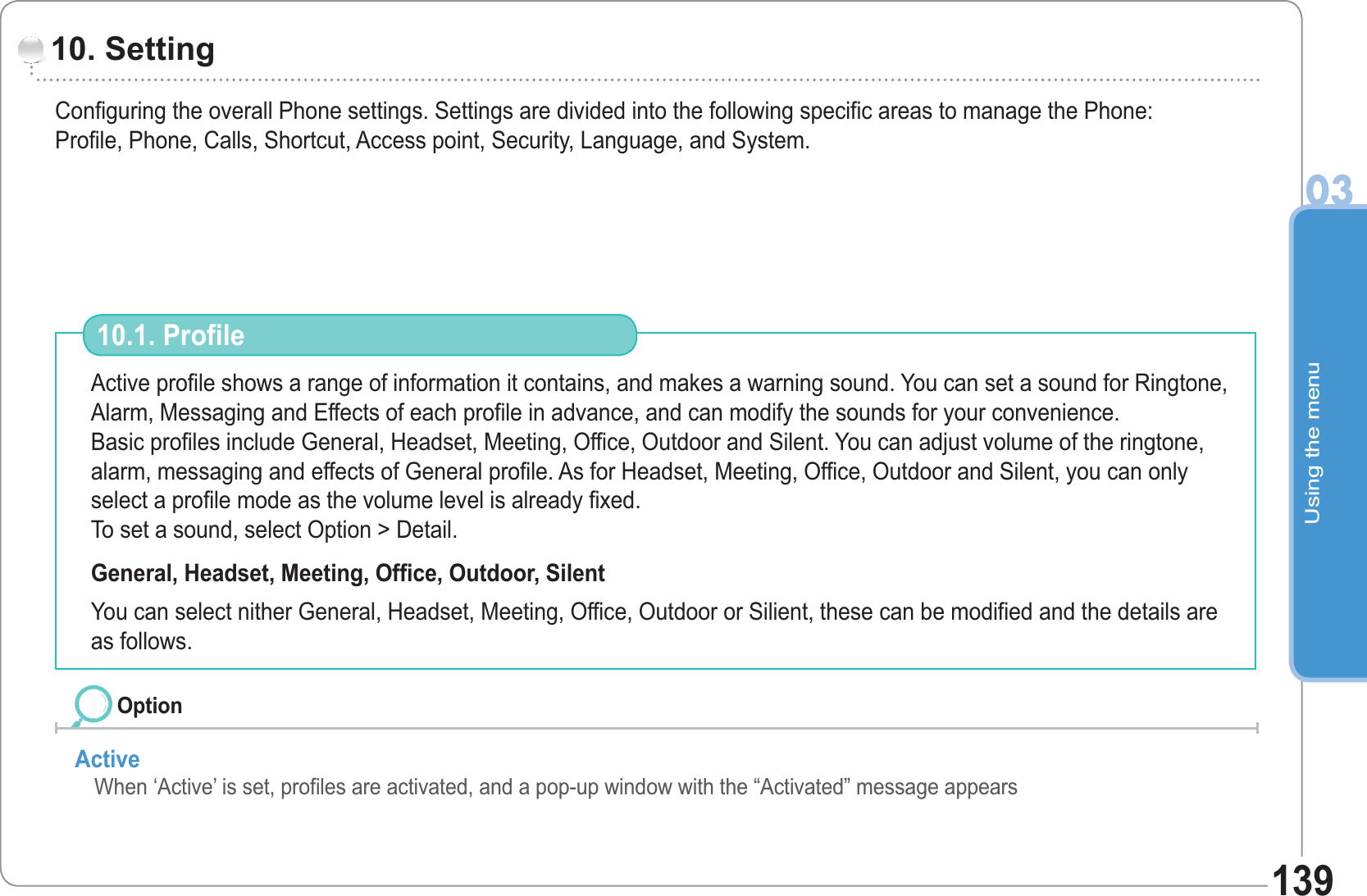 Using the menu03139Configuring the overall Phone settings. Settings are divided into the following specific areas to manage the Phone: Profile, Phone, Calls, Shortcut, Access point, Security, Language, and System.10. Setting Active profile shows a range of information it contains, and makes a warning sound. You can set a sound for Ringtone, Alarm, Messaging and Effects of each profile in advance, and can modify the sounds for your convenience.Basic profiles include General, Headset, Meeting, Office, Outdoor and Silent. You can adjust volume of the ringtone, alarm, messaging and effects of General profile. As for Headset, Meeting, Office, Outdoor and Silent, you can only select a profile mode as the volume level is already fixed.To set a sound, select Option &gt; Detail. General, Headset, Meeting, Office, Outdoor, Silent You can select nither General, Headset, Meeting, Office, Outdoor or Silient, these can be modified and the details are as follows. 10.1. Profile Active When ‘Active’ is set, profiles are activated, and a pop-up window with the “Activated” message appearsOption