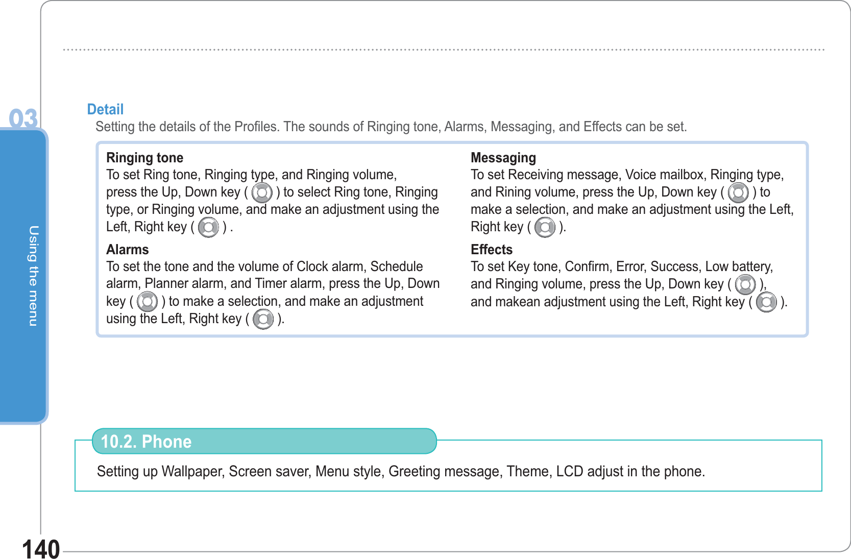 Using the menu03140Ringing tone To set Ring tone, Ringing type, and Ringing volume,press the Up, Down key (   ) to select Ring tone, Ringing type, or Ringing volume, and make an adjustment using the Left, Right key (   ) .Alarms To set the tone and the volume of Clock alarm, Schedule alarm, Planner alarm, and Timer alarm, press the Up, Down key (   ) to make a selection, and make an adjustment using the Left, Right key (   ). Messaging To set Receiving message, Voice mailbox, Ringing type,and Rining volume, press the Up, Down key (   ) tomake a selection, and make an adjustment using the Left, Right key (   ).Effects To set Key tone, Confirm, Error, Success, Low battery,and Ringing volume, press the Up, Down key (   ),and makean adjustment using the Left, Right key (   ).Detail Setting the details of the Profiles. The sounds of Ringing tone, Alarms, Messaging, and Effects can be set.Setting up Wallpaper, Screen saver, Menu style, Greeting message, Theme, LCD adjust in the phone. 10.2. Phone 