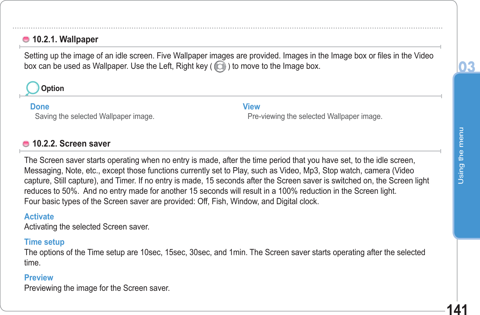 Using the menu03141Done Saving the selected Wallpaper image. View Pre-viewing the selected Wallpaper image.10.2.1. Wallpaper Setting up the image of an idle screen. Five Wallpaper images are provided. Images in the Image box or files in the Video box can be used as Wallpaper. Use the Left, Right key (   ) to move to the Image box.10.2.2. Screen saver The Screen saver starts operating when no entry is made, after the time period that you have set, to the idle screen,Messaging, Note, etc., except those functions currently set to Play, such as Video, Mp3, Stop watch, camera (Video capture, Still capture), and Timer. If no entry is made, 15 seconds after the Screen saver is switched on, the Screen light reduces to 50%.  And no entry made for another 15 seconds will result in a 100% reduction in the Screen light.Four basic types of the Screen saver are provided: Off, Fish, Window, and Digital clock. Activate Activating the selected Screen saver. Time setup The options of the Time setup are 10sec, 15sec, 30sec, and 1min. The Screen saver starts operating after the selected time.Preview Previewing the image for the Screen saver. Option