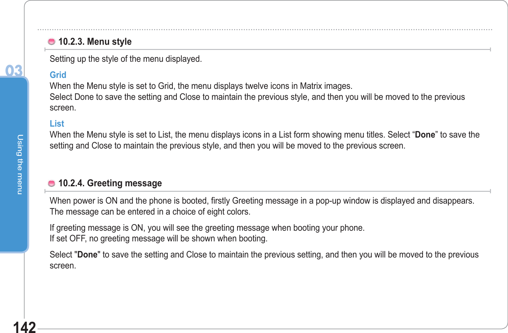 Using the menu0314210.2.3. Menu style Setting up the style of the menu displayed. GridWhen the Menu style is set to Grid, the menu displays twelve icons in Matrix images.Select Done to save the setting and Close to maintain the previous style, and then you will be moved to the previous screen.ListWhen the Menu style is set to List, the menu displays icons in a List form showing menu titles. Select “Done” to save the setting and Close to maintain the previous style, and then you will be moved to the previous screen.10.2.4. Greeting message When power is ON and the phone is booted, firstly Greeting message in a pop-up window is displayed and disappears. The message can be entered in a choice of eight colors. If greeting message is ON, you will see the greeting message when booting your phone.If set OFF, no greeting message will be shown when booting. Select &quot;Done&quot; to save the setting and Close to maintain the previous setting, and then you will be moved to the previous screen.