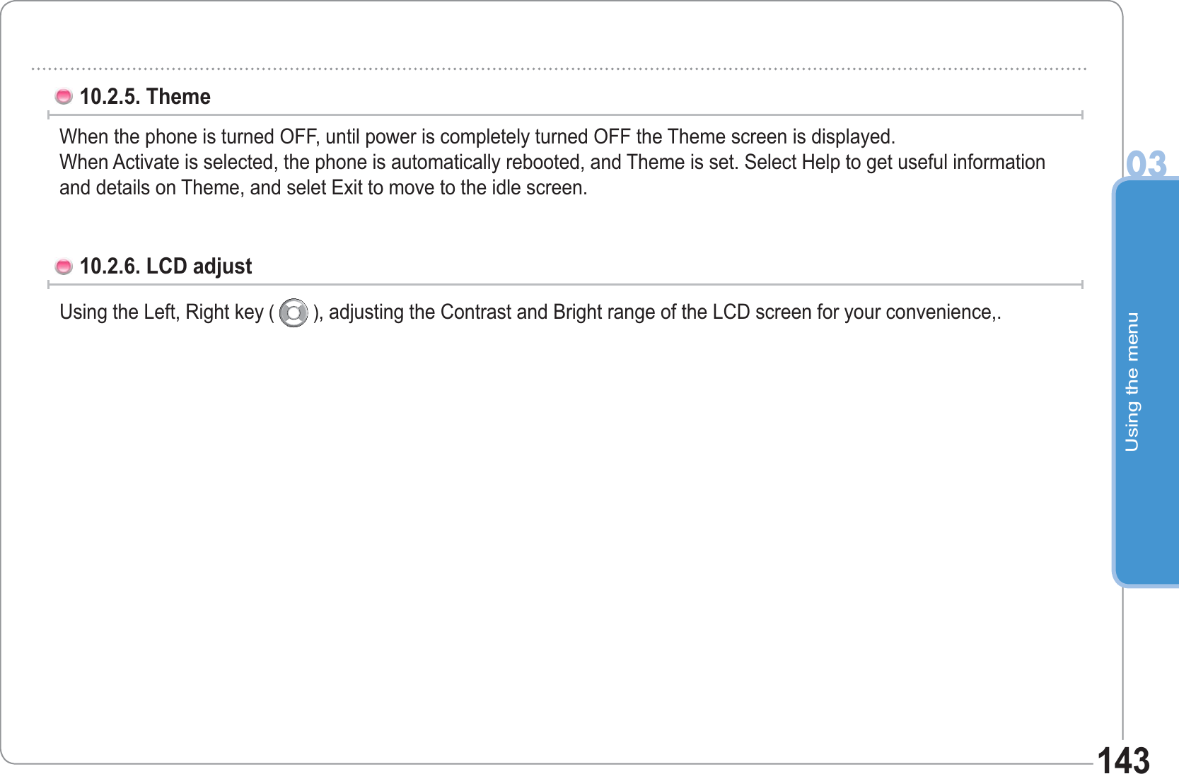 Using the menu0314310.2.5. Theme When the phone is turned OFF, until power is completely turned OFF the Theme screen is displayed.When Activate is selected, the phone is automatically rebooted, and Theme is set. Select Help to get useful information and details on Theme, and selet Exit to move to the idle screen.10.2.6. LCD adjust Using the Left, Right key (   ), adjusting the Contrast and Bright range of the LCD screen for your convenience,.