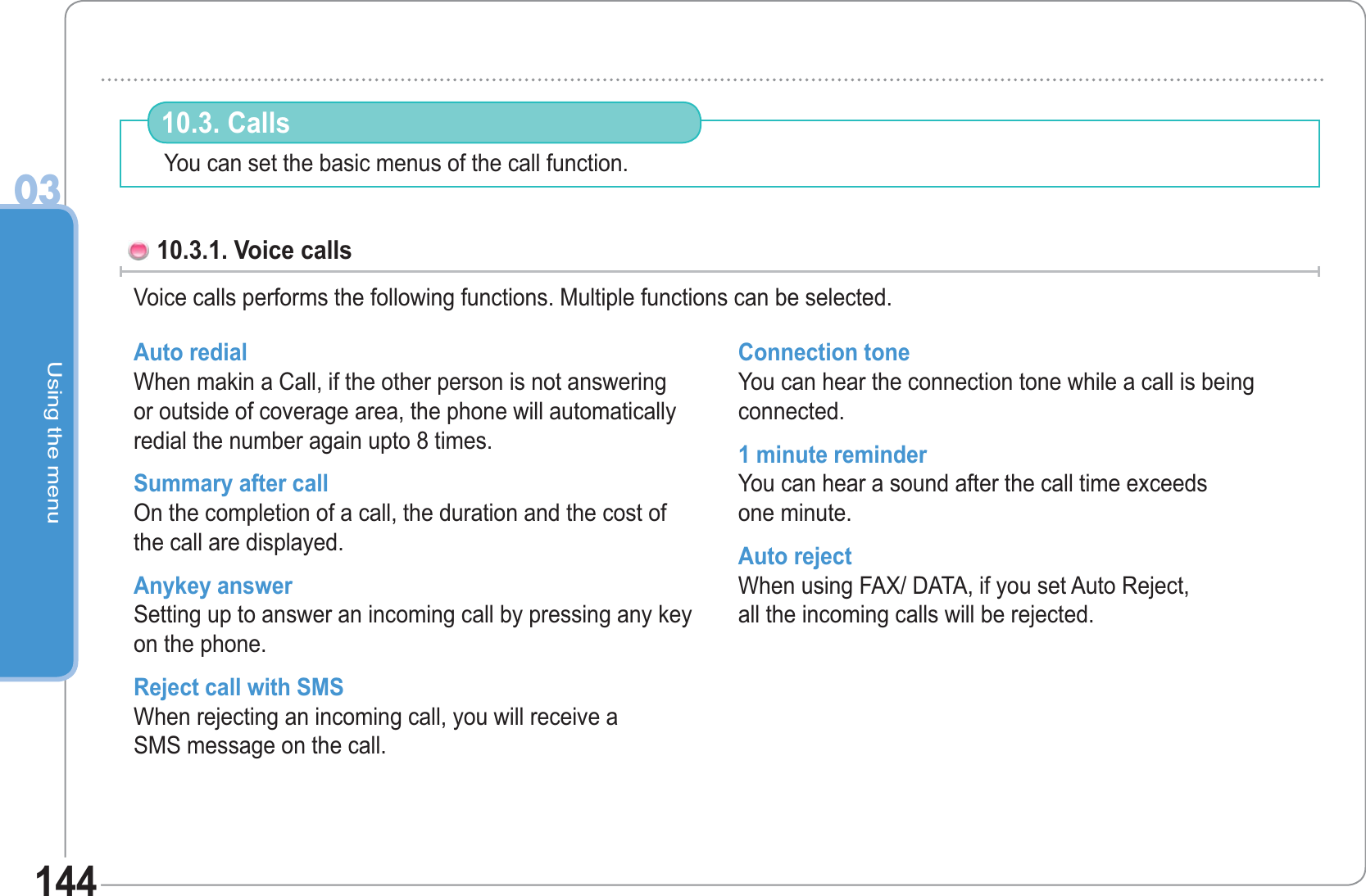 Using the menu0314410.3. Calls 10.3.1. Voice callsVoice calls performs the following functions. Multiple functions can be selected. Auto redial When makin a Call, if the other person is not answering or outside of coverage area, the phone will automatically redial the number again upto 8 times.Summary after call On the completion of a call, the duration and the cost of the call are displayed. Anykey answer Setting up to answer an incoming call by pressing any key on the phone.Reject call with SMS When rejecting an incoming call, you will receive aSMS message on the call.Connection toneYou can hear the connection tone while a call is being connected. 1 minute reminderYou can hear a sound after the call time exceedsone minute. Auto rejectWhen using FAX/ DATA, if you set Auto Reject,all the incoming calls will be rejected. You can set the basic menus of the call function.