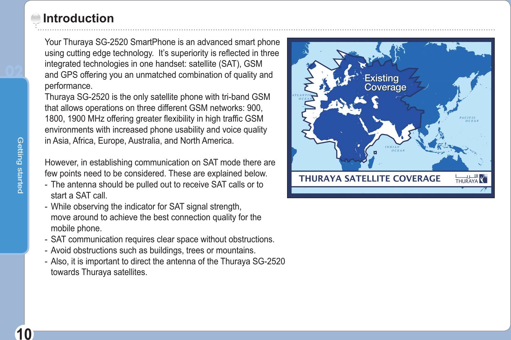 Getting started0210Your Thuraya SG-2520 SmartPhone is an advanced smart phone using cutting edge technology.  It’s superiority is reflected in three integrated technologies in one handset: satellite (SAT), GSM and GPS offering you an unmatched combination of quality and performance.Thuraya SG-2520 is the only satellite phone with tri-band GSM that allows operations on three different GSM networks: 900, 1800, 1900 MHz offering greater flexibility in high traffic GSM environments with increased phone usability and voice quality in Asia, Africa, Europe, Australia, and North America.However, in establishing communication on SAT mode there are few points need to be considered. These are explained below.-  The antenna should be pulled out to receive SAT calls or to   start a SAT call.-  While observing the indicator for SAT signal strength,   move around to achieve the best connection quality for the  mobile phone.-  SAT communication requires clear space without obstructions.-  Avoid obstructions such as buildings, trees or mountains.-  Also, it is important to direct the antenna of the Thuraya SG-2520 towards Thuraya satellites.Introduction