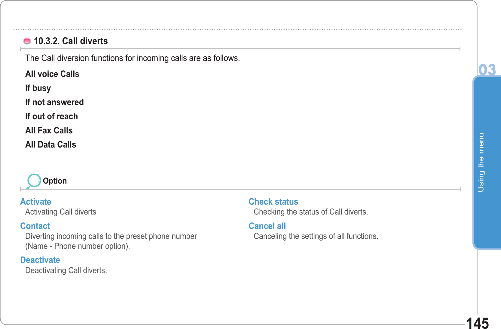 Using the menu03145Activate Activating Call diverts Contact Diverting incoming calls to the preset phone number(Name - Phone number option). Deactivate Deactivating Call diverts. Check status Checking the status of Call diverts. Cancel all Canceling the settings of all functions.  10.3.2. Call diverts The Call diversion functions for incoming calls are as follows.All voice Calls If busy If not answered If out of reach All Fax Calls All Data Calls Option
