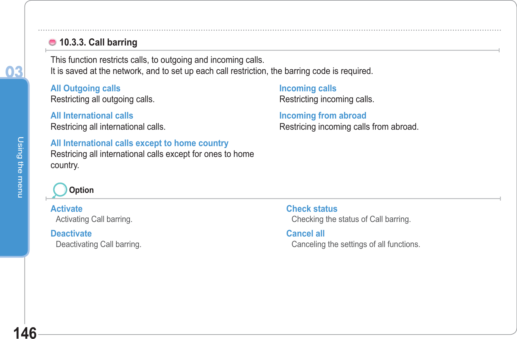 Using the menu0314610.3.3. Call barringThis function restricts calls, to outgoing and incoming calls.It is saved at the network, and to set up each call restriction, the barring code is required.All Outgoing calls Restricting all outgoing calls. All International calls Restricing all international calls. All International calls except to home country Restricing all international calls except for ones to home country. Incoming calls Restricting incoming calls. Incoming from abroad Restricing incoming calls from abroad. ActivateActivating Call barring. Deactivate Deactivating Call barring. Check status Checking the status of Call barring. Cancel all Canceling the settings of all functions. Option