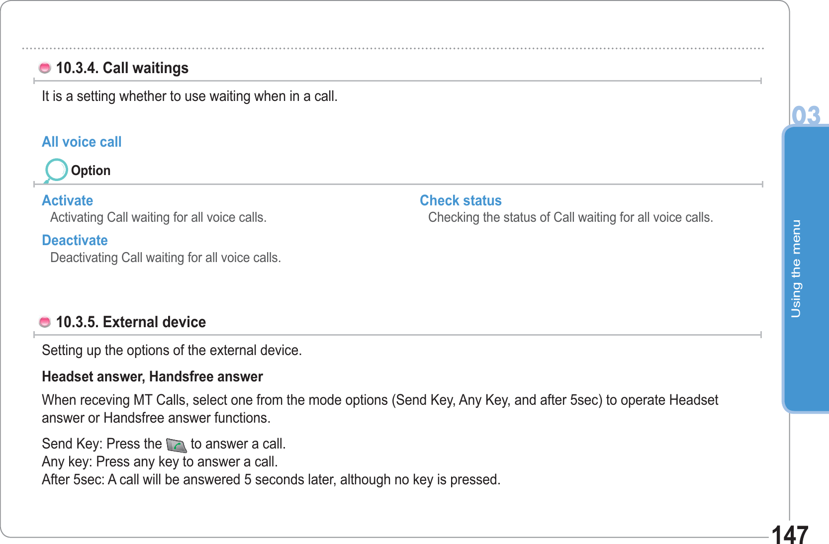 Using the menu0314710.3.4. Call waitings It is a setting whether to use waiting when in a call.All voice call Activate Activating Call waiting for all voice calls. Deactivate Deactivating Call waiting for all voice calls. Check status Checking the status of Call waiting for all voice calls. 10.3.5. External device Setting up the options of the external device. Headset answer, Handsfree answer When receving MT Calls, select one from the mode options (Send Key, Any Key, and after 5sec) to operate Headset answer or Handsfree answer functions.Send Key: Press the  to answer a call.Any key: Press any key to answer a call.After 5sec: A call will be answered 5 seconds later, although no key is pressed.Option