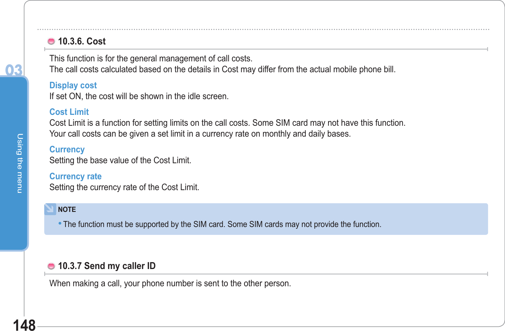 Using the menu0314810.3.6. Cost This function is for the general management of call costs.The call costs calculated based on the details in Cost may differ from the actual mobile phone bill.Display costIf set ON, the cost will be shown in the idle screen. Cost Limit Cost Limit is a function for setting limits on the call costs. Some SIM card may not have this function.Your call costs can be given a set limit in a currency rate on monthly and daily bases. Currency Setting the base value of the Cost Limit. Currency rate Setting the currency rate of the Cost Limit. NOTEThe function must be supported by the SIM card. Some SIM cards may not provide the function. •10.3.7 Send my caller ID When making a call, your phone number is sent to the other person.