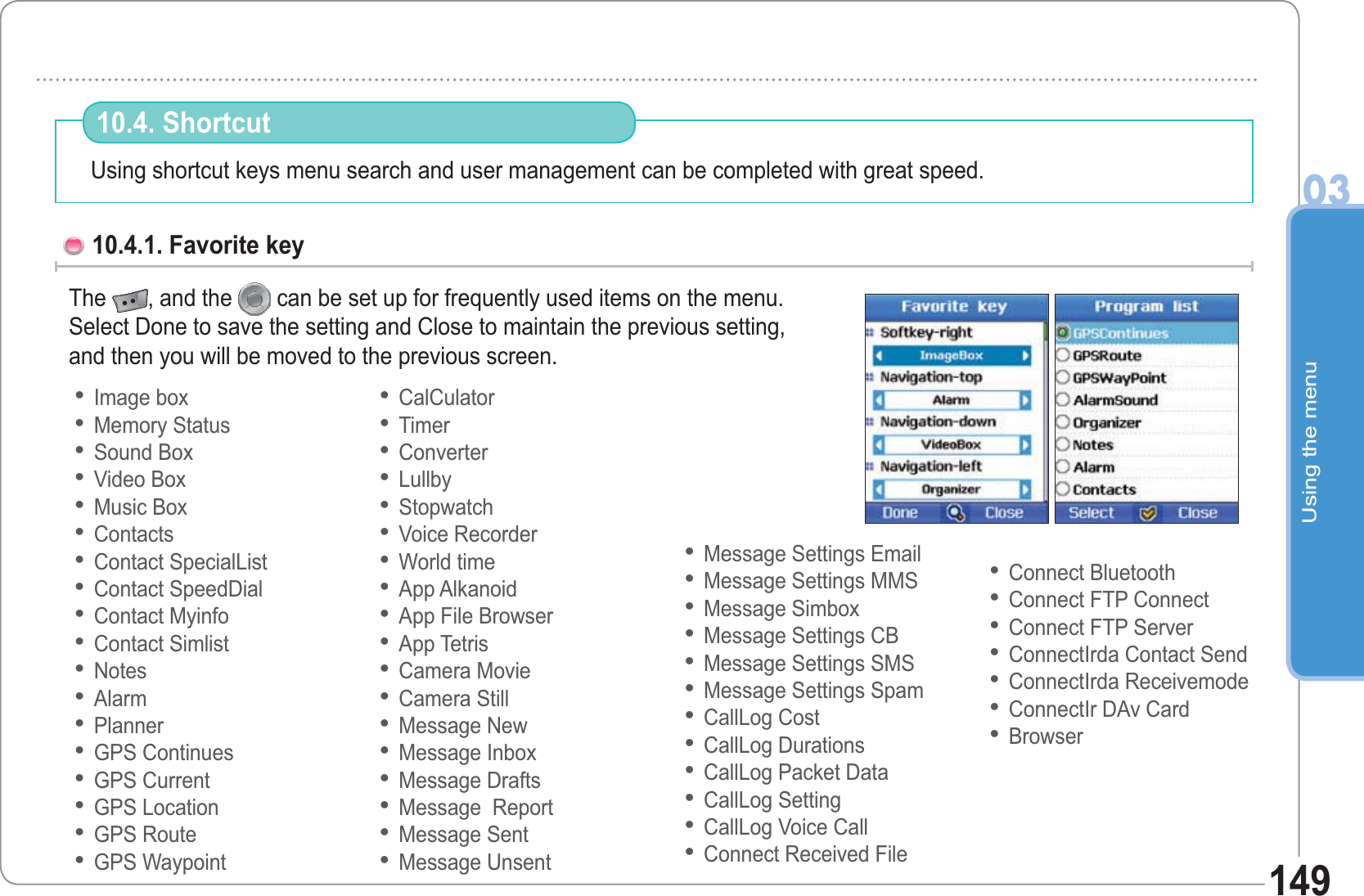 Using the menu03149Using shortcut keys menu search and user management can be completed with great speed. 10.4. Shortcut 10.4.1. Favorite key The  , and the  can be set up for frequently used items on the menu.Select Done to save the setting and Close to maintain the previous setting,and then you will be moved to the previous screen.Image boxMemory StatusSound BoxVideo BoxMusic BoxContactsContact SpecialListContact SpeedDialContact MyinfoContact SimlistNotesAlarmPlannerGPS ContinuesGPS CurrentGPS LocationGPS RouteGPS Waypoint••••••••••••••••••CalCulatorTimerConverterLullbyStopwatchVoice RecorderWorld timeApp AlkanoidApp File BrowserApp TetrisCamera MovieCamera StillMessage NewMessage InboxMessage DraftsMessage  ReportMessage SentMessage Unsent••••••••••••••••••Message Settings EmailMessage Settings MMSMessage SimboxMessage Settings CBMessage Settings SMSMessage Settings SpamCallLog CostCallLog DurationsCallLog Packet DataCallLog SettingCallLog Voice CallConnect Received File••••••••••••Connect BluetoothConnect FTP ConnectConnect FTP ServerConnectIrda Contact SendConnectIrda ReceivemodeConnectIr DAv CardBrowser•••••••