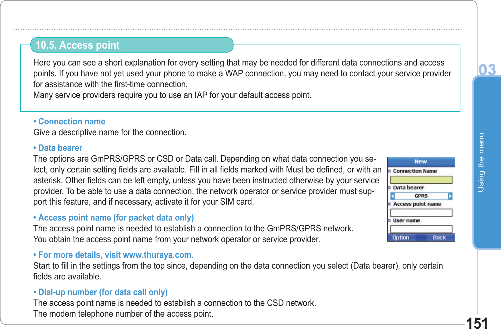 Using the menu03151Here you can see a short explanation for every setting that may be needed for different data connections and access points. If you have not yet used your phone to make a WAP connection, you may need to contact your service provider for assistance with the first-time connection.Many service providers require you to use an IAP for your default access point.• Connection name Give a descriptive name for the connection.• Data bearerThe options are GmPRS/GPRS or CSD or Data call. Depending on what data connection you se-lect, only certain setting fields are available. Fill in all fields marked with Must be defined, or with an asterisk. Other fields can be left empty, unless you have been instructed otherwise by your service provider. To be able to use a data connection, the network operator or service provider must sup-port this feature, and if necessary, activate it for your SIM card. • Access point name (for packet data only)The access point name is needed to establish a connection to the GmPRS/GPRS network. You obtain the access point name from your network operator or service provider.• For more details, visit www.thuraya.com.Start to fill in the settings from the top since, depending on the data connection you select (Data bearer), only certain fields are available.• Dial-up number (for data call only)The access point name is needed to establish a connection to the CSD network. The modem telephone number of the access point.10.5. Access point 