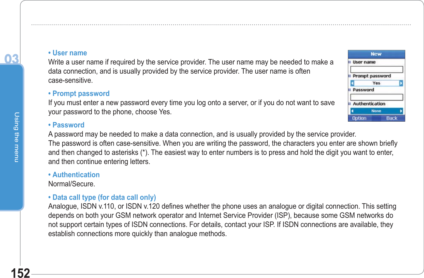 Using the menu03152• User nameWrite a user name if required by the service provider. The user name may be needed to make a data connection, and is usually provided by the service provider. The user name is often case-sensitive.• Prompt passwordIf you must enter a new password every time you log onto a server, or if you do not want to save your password to the phone, choose Yes.• PasswordA password may be needed to make a data connection, and is usually provided by the service provider. The password is often case-sensitive. When you are writing the password, the characters you enter are shown briefly and then changed to asterisks (*). The easiest way to enter numbers is to press and hold the digit you want to enter, and then continue entering letters.• AuthenticationNormal/Secure.• Data call type (for data call only)Analogue, ISDN v.110, or ISDN v.120 defines whether the phone uses an analogue or digital connection. This setting depends on both your GSM network operator and Internet Service Provider (ISP), because some GSM networks do not support certain types of ISDN connections. For details, contact your ISP. If ISDN connections are available, they establish connections more quickly than analogue methods.