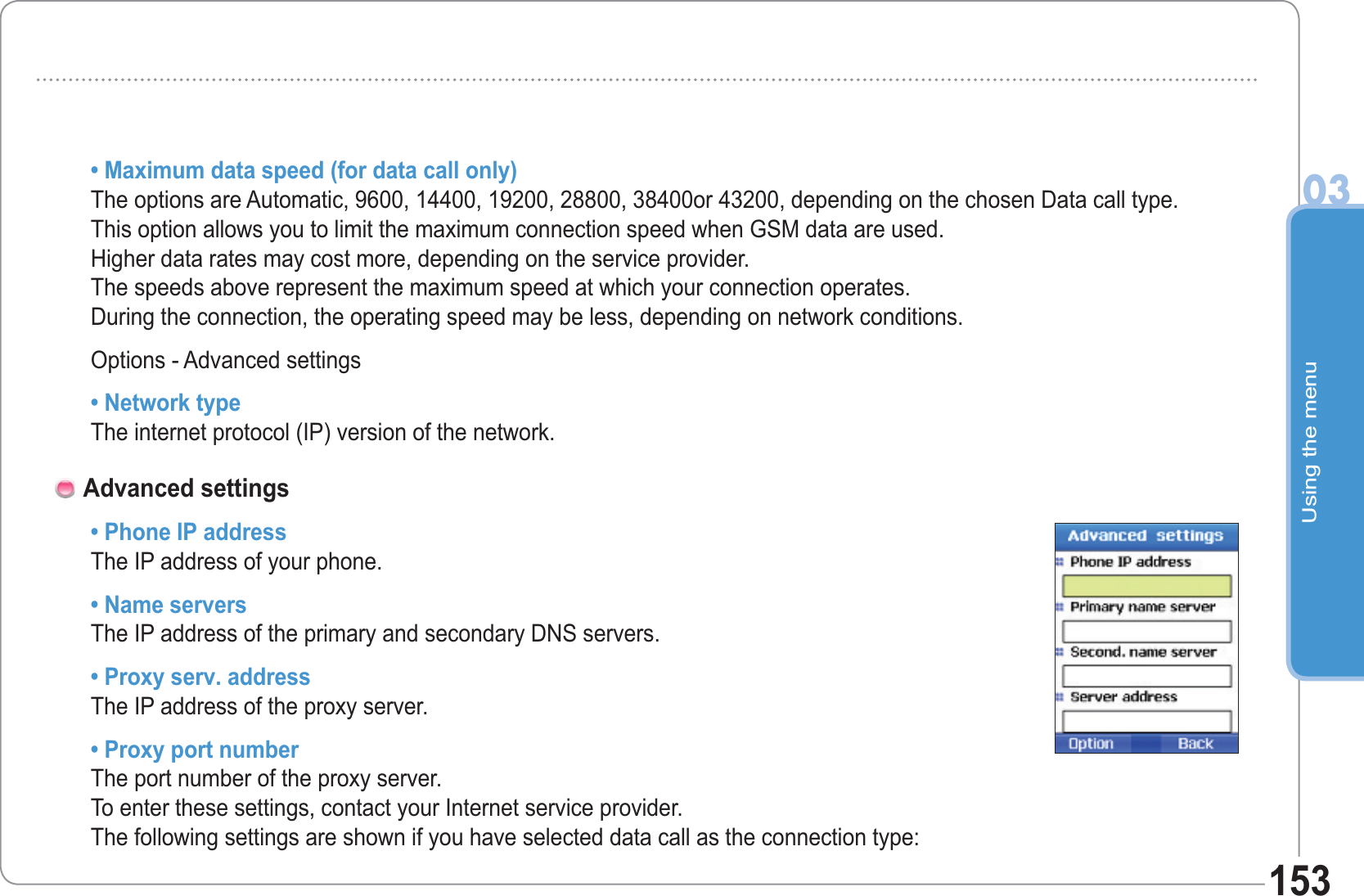 Using the menu03153• Maximum data speed (for data call only)The options are Automatic, 9600, 14400, 19200, 28800, 38400or 43200, depending on the chosen Data call type. This option allows you to limit the maximum connection speed when GSM data are used.Higher data rates may cost more, depending on the service provider.The speeds above represent the maximum speed at which your connection operates. During the connection, the operating speed may be less, depending on network conditions.Options - Advanced settings• Network typeThe internet protocol (IP) version of the network.• Phone IP addressThe IP address of your phone.• Name serversThe IP address of the primary and secondary DNS servers.• Proxy serv. addressThe IP address of the proxy server.• Proxy port numberThe port number of the proxy server.To enter these settings, contact your Internet service provider.The following settings are shown if you have selected data call as the connection type:Advanced settings 