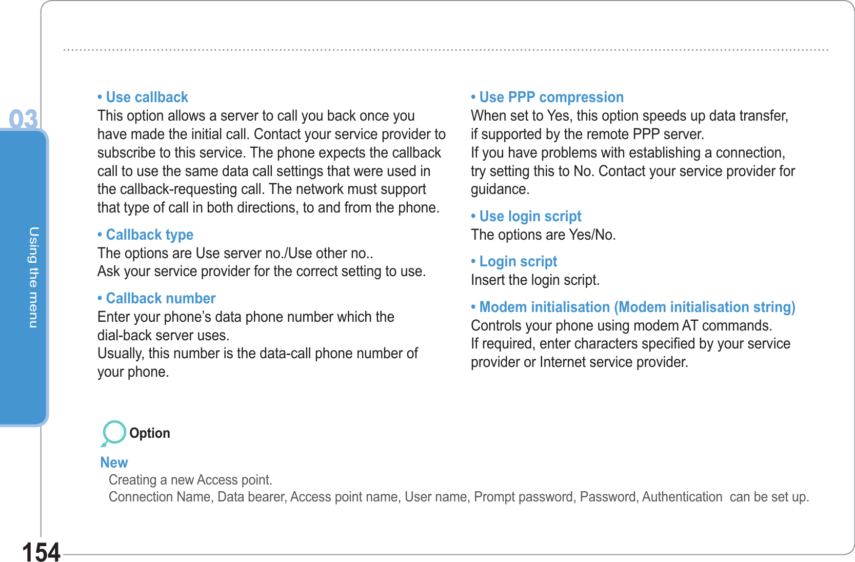 Using the menu03154• Use callbackThis option allows a server to call you back once you have made the initial call. Contact your service provider to subscribe to this service. The phone expects the callback call to use the same data call settings that were used in the callback-requesting call. The network must support that type of call in both directions, to and from the phone.• Callback typeThe options are Use server no./Use other no.. Ask your service provider for the correct setting to use.• Callback numberEnter your phone’s data phone number which the dial-back server uses. Usually, this number is the data-call phone number of your phone.• Use PPP compressionWhen set to Yes, this option speeds up data transfer, if supported by the remote PPP server. If you have problems with establishing a connection, try setting this to No. Contact your service provider for guidance.• Use login scriptThe options are Yes/No.• Login scriptInsert the login script.• Modem initialisation (Modem initialisation string)Controls your phone using modem AT commands. If required, enter characters specified by your service provider or Internet service provider.NewCreating a new Access point.Connection Name, Data bearer, Access point name, User name, Prompt password, Password, Authentication  can be set up. Option