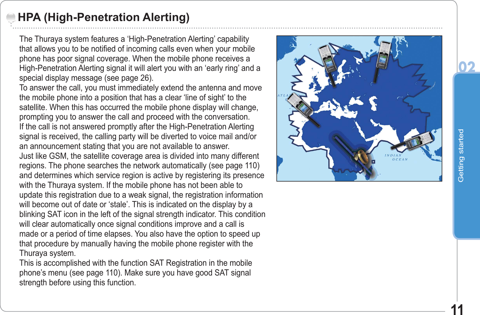 Getting started0211HPA (High-Penetration Alerting)The Thuraya system features a ‘High-Penetration Alerting’ capability that allows you to be notified of incoming calls even when your mobile phone has poor signal coverage. When the mobile phone receives a High-Penetration Alerting signal it will alert you with an ‘early ring’ and a special display message (see page 26).To answer the call, you must immediately extend the antenna and move the mobile phone into a position that has a clear ‘line of sight’ to the satellite. When this has occurred the mobile phone display will change, prompting you to answer the call and proceed with the conversation. If the call is not answered promptly after the High-Penetration Alerting signal is received, the calling party will be diverted to voice mail and/or an announcement stating that you are not available to answer.Just like GSM, the satellite coverage area is divided into many different regions. The phone searches the network automatically (see page 110) and determines which service region is active by registering its presence with the Thuraya system. If the mobile phone has not been able to update this registration due to a weak signal, the registration information will become out of date or ‘stale’. This is indicated on the display by a blinking SAT icon in the left of the signal strength indicator. This condition will clear automatically once signal conditions improve and a call is made or a period of time elapses. You also have the option to speed up that procedure by manually having the mobile phone register with the Thuraya system.This is accomplished with the function SAT Registration in the mobile phone’s menu (see page 110). Make sure you have good SAT signal strength before using this function.