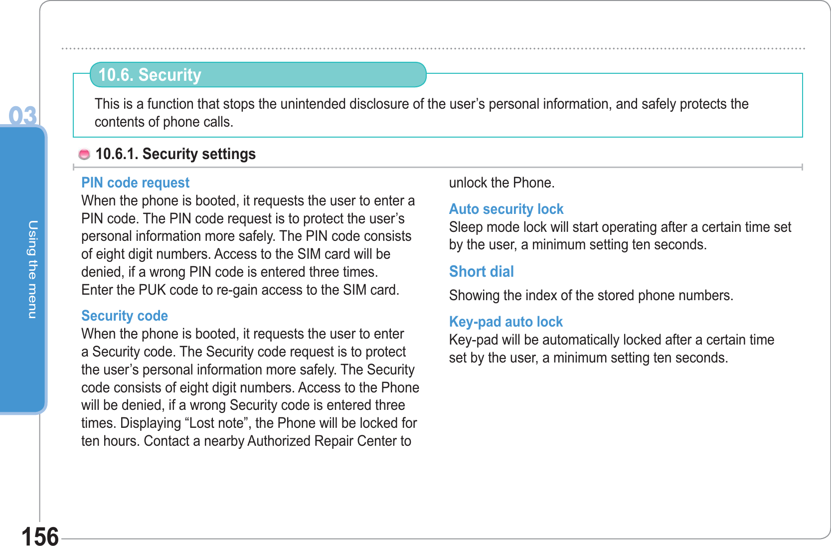 Using the menu03156This is a function that stops the unintended disclosure of the user’s personal information, and safely protects the contents of phone calls.10.6. Security 10.6.1. Security settings PIN code request When the phone is booted, it requests the user to enter a PIN code. The PIN code request is to protect the user’s personal information more safely. The PIN code consists of eight digit numbers. Access to the SIM card will be denied, if a wrong PIN code is entered three times. Enter the PUK code to re-gain access to the SIM card. Security codeWhen the phone is booted, it requests the user to enter a Security code. The Security code request is to protect the user’s personal information more safely. The Security code consists of eight digit numbers. Access to the Phone will be denied, if a wrong Security code is entered three times. Displaying “Lost note”, the Phone will be locked for ten hours. Contact a nearby Authorized Repair Center to unlock the Phone.Auto security lock Sleep mode lock will start operating after a certain time set by the user, a minimum setting ten seconds. Short dialShowing the index of the stored phone numbers. Key-pad auto lockKey-pad will be automatically locked after a certain time set by the user, a minimum setting ten seconds. 