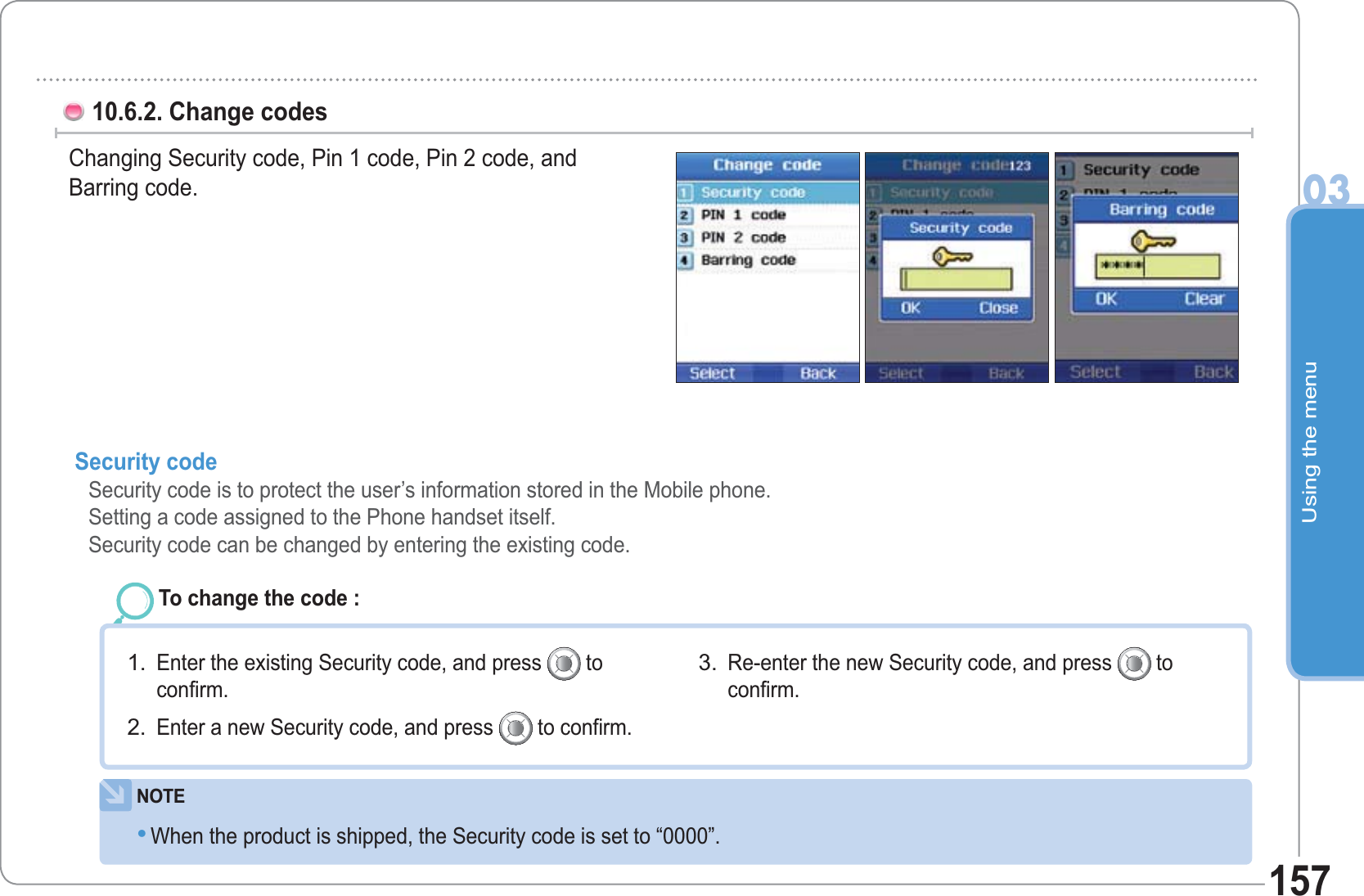 Using the menu0315710.6.2. Change codes Changing Security code, Pin 1 code, Pin 2 code, and Barring code. Security code Security code is to protect the user’s information stored in the Mobile phone.Setting a code assigned to the Phone handset itself.Security code can be changed by entering the existing code.To change the code : Enter the existing Security code, and press   toconfirm. Enter a new Security code, and press   to confirm. 1.2.Re-enter the new Security code, and press   toconfirm. 3.NOTEWhen the product is shipped, the Security code is set to “0000”. •