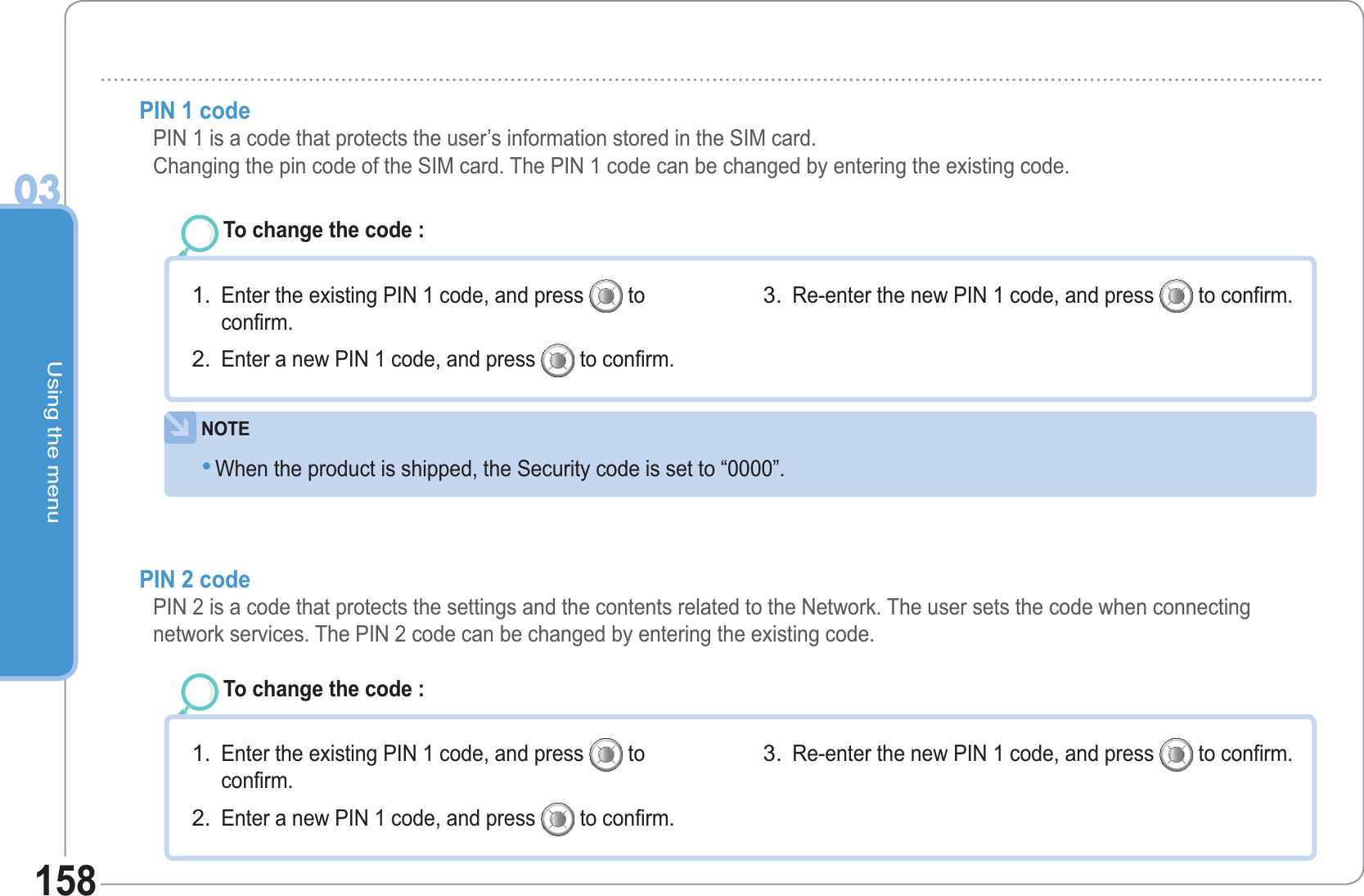 Using the menu03158PIN 1 code  PIN 1 is a code that protects the user’s information stored in the SIM card.Changing the pin code of the SIM card. The PIN 1 code can be changed by entering the existing code.To change the code : Enter the existing PIN 1 code, and press   toconfirm. Enter a new PIN 1 code, and press   to confirm. 1.2.Re-enter the new PIN 1 code, and press   to confirm. 3.NOTEWhen the product is shipped, the Security code is set to “0000”. •PIN 2 code   PIN 2 is a code that protects the settings and the contents related to the Network. The user sets the code when connecting network services. The PIN 2 code can be changed by entering the existing code.To change the code : Enter the existing PIN 1 code, and press   toconfirm. Enter a new PIN 1 code, and press   to confirm. 1.2.Re-enter the new PIN 1 code, and press   to confirm. 3.