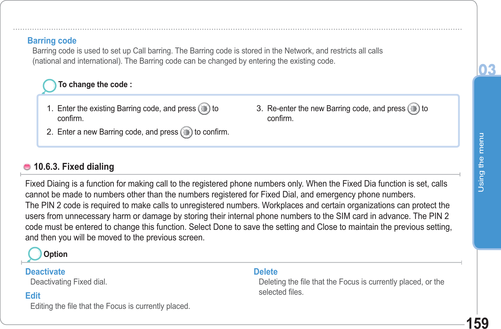 Using the menu03159Barring code   Barring code is used to set up Call barring. The Barring code is stored in the Network, and restricts all calls(national and international). The Barring code can be changed by entering the existing code.To change the code : Enter the existing Barring code, and press   toconfirm. Enter a new Barring code, and press   to confirm. 1.2.Re-enter the new Barring code, and press   toconfirm. 3.10.6.3. Fixed dialing Fixed Diaing is a function for making call to the registered phone numbers only. When the Fixed Dia function is set, calls cannot be made to numbers other than the numbers registered for Fixed Dial, and emergency phone numbers.The PIN 2 code is required to make calls to unregistered numbers. Workplaces and certain organizations can protect the users from unnecessary harm or damage by storing their internal phone numbers to the SIM card in advance. The PIN 2 code must be entered to change this function. Select Done to save the setting and Close to maintain the previous setting, and then you will be moved to the previous screen.Deactivate Deactivating Fixed dial. Edit Editing the file that the Focus is currently placed. Delete Deleting the file that the Focus is currently placed, or the selected files. Option