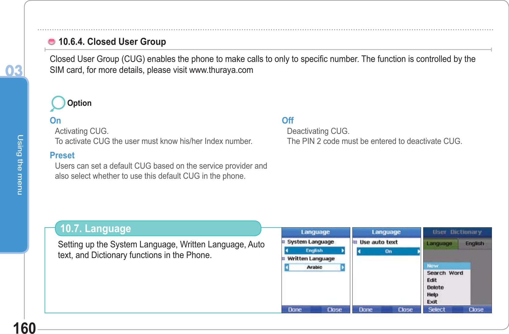 Using the menu0316010.6.4. Closed User Group  Closed User Group (CUG) enables the phone to make calls to only to specific number. The function is controlled by the SIM card, for more details, please visit www.thuraya.comOn Activating CUG. To activate CUG the user must know his/her Index number. PresetUsers can set a default CUG based on the service provider and also select whether to use this default CUG in the phone.  Off Deactivating CUG. The PIN 2 code must be entered to deactivate CUG. OptionSetting up the System Language, Written Language, Auto text, and Dictionary functions in the Phone. 10.7. Language 