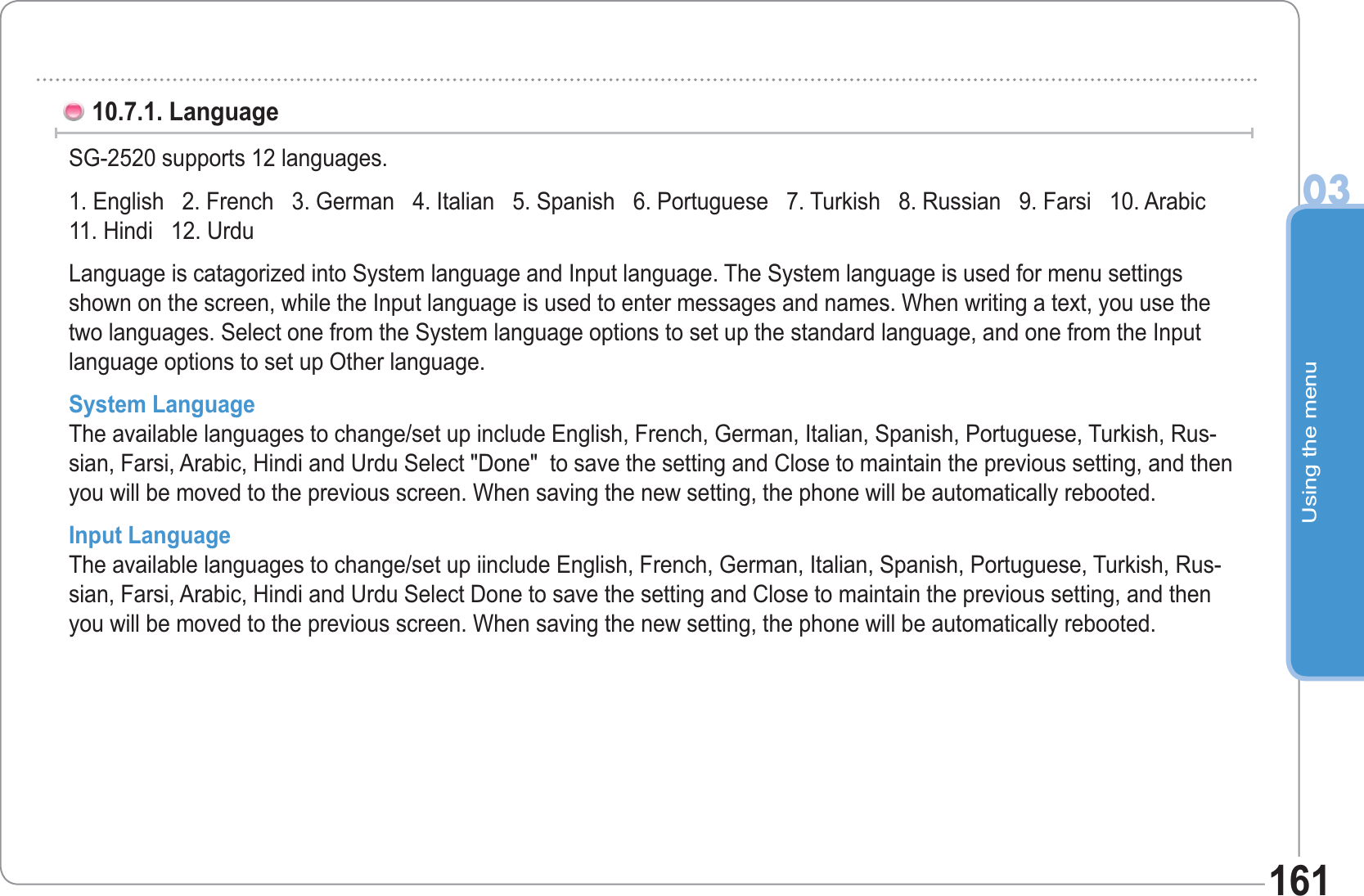 Using the menu0316110.7.1. Language SG-2520 supports 12 languages. 1. English   2. French   3. German   4. Italian   5. Spanish   6. Portuguese   7. Turkish   8. Russian   9. Farsi   10. Arabic 11. Hindi   12. UrduLanguage is catagorized into System language and Input language. The System language is used for menu settings shown on the screen, while the Input language is used to enter messages and names. When writing a text, you use the two languages. Select one from the System language options to set up the standard language, and one from the Input language options to set up Other language.System Language The available languages to change/set up include English, French, German, Italian, Spanish, Portuguese, Turkish, Rus-sian, Farsi, Arabic, Hindi and Urdu Select &quot;Done&quot;  to save the setting and Close to maintain the previous setting, and then you will be moved to the previous screen. When saving the new setting, the phone will be automatically rebooted.Input Language The available languages to change/set up iinclude English, French, German, Italian, Spanish, Portuguese, Turkish, Rus-sian, Farsi, Arabic, Hindi and Urdu Select Done to save the setting and Close to maintain the previous setting, and then you will be moved to the previous screen. When saving the new setting, the phone will be automatically rebooted.