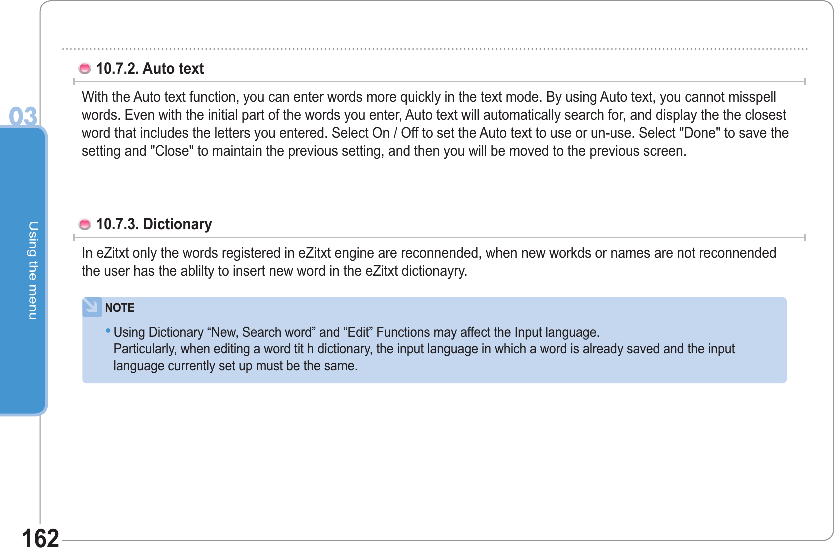Using the menu0316210.7.2. Auto text With the Auto text function, you can enter words more quickly in the text mode. By using Auto text, you cannot misspell words. Even with the initial part of the words you enter, Auto text will automatically search for, and display the the closest word that includes the letters you entered. Select On / Off to set the Auto text to use or un-use. Select &quot;Done&quot; to save the setting and &quot;Close&quot; to maintain the previous setting, and then you will be moved to the previous screen.      10.7.3. DictionaryIn eZitxt only the words registered in eZitxt engine are reconnended, when new workds or names are not reconnended the user has the ablilty to insert new word in the eZitxt dictionayry.NOTEUsing Dictionary “New, Search word” and “Edit” Functions may affect the Input language.Particularly, when editing a word tit h dictionary, the input language in which a word is already saved and the input   language currently set up must be the same.•