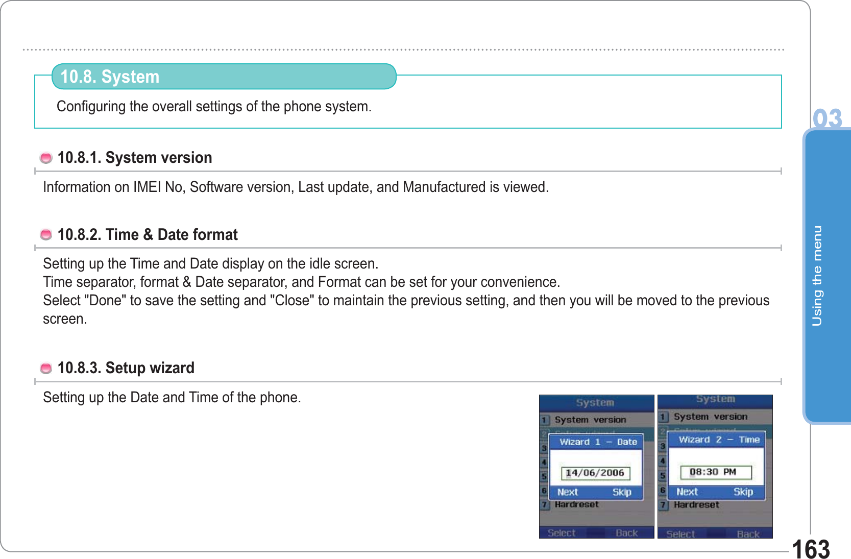 Using the menu03163Configuring the overall settings of the phone system. 10.8. System 10.8.1. System version Information on IMEI No, Software version, Last update, and Manufactured is viewed. 10.8.2. Time &amp; Date formatSetting up the Time and Date display on the idle screen.Time separator, format &amp; Date separator, and Format can be set for your convenience.Select &quot;Done&quot; to save the setting and &quot;Close&quot; to maintain the previous setting, and then you will be moved to the previous screen.10.8.3. Setup wizard Setting up the Date and Time of the phone. 