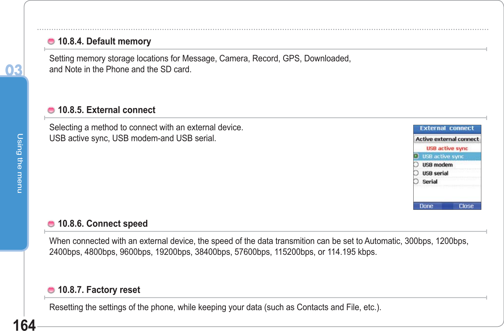 Using the menu0316410.8.4. Default memory Setting memory storage locations for Message, Camera, Record, GPS, Downloaded, and Note in the Phone and the SD card.10.8.5. External connect Selecting a method to connect with an external device. USB active sync, USB modem-and USB serial. 10.8.6. Connect speed When connected with an external device, the speed of the data transmition can be set to Automatic, 300bps, 1200bps, 2400bps, 4800bps, 9600bps, 19200bps, 38400bps, 57600bps, 115200bps, or 114.195 kbps. 10.8.7. Factory reset Resetting the settings of the phone, while keeping your data (such as Contacts and File, etc.).