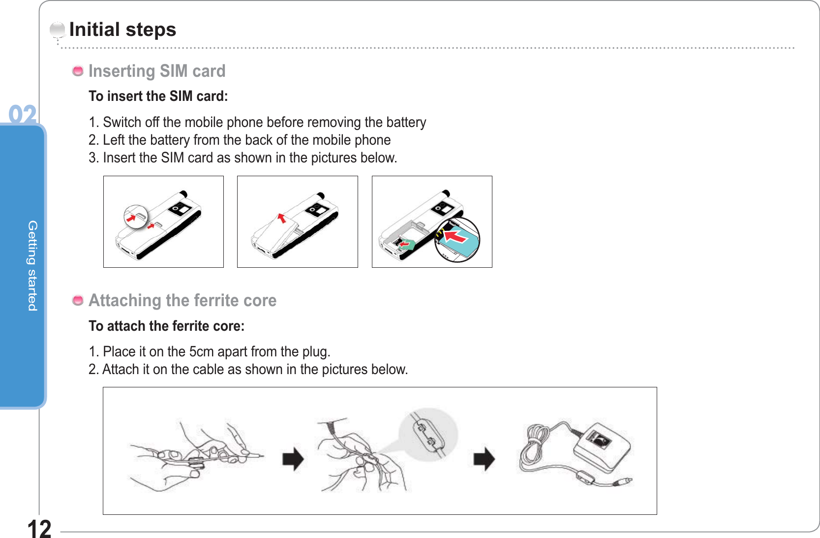 Getting started0212Initial stepsTo insert the SIM card:1. Switch off the mobile phone before removing the battery2. Left the battery from the back of the mobile phone3. Insert the SIM card as shown in the pictures below.Inserting SIM cardTo attach the ferrite core:1. Place it on the 5cm apart from the plug.2. Attach it on the cable as shown in the pictures below.Attaching the ferrite core