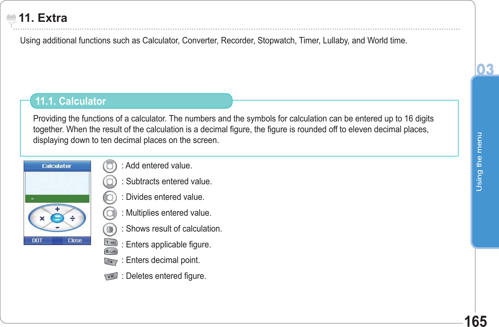 Using the menu03165Using additional functions such as Calculator, Converter, Recorder, Stopwatch, Timer, Lullaby, and World time. 11. Extra Providing the functions of a calculator. The numbers and the symbols for calculation can be entered up to 16 digits together. When the result of the calculation is a decimal figure, the figure is rounded off to eleven decimal places, displaying down to ten decimal places on the screen.11.1. Calculator : Add entered value.: Subtracts entered value.: Divides entered value.: Multiplies entered value.: Shows result of calculation.: Enters applicable figure.: Enters decimal point.: Deletes entered figure.