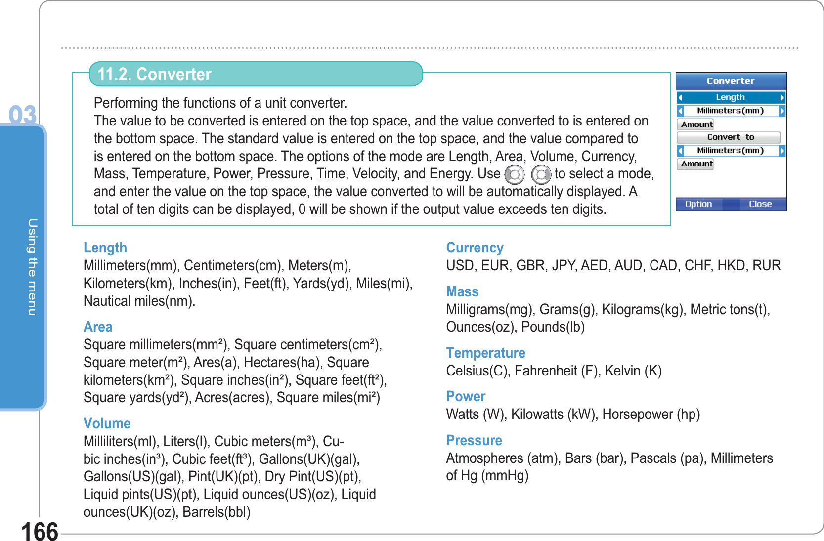 Using the menu03166Performing the functions of a unit converter.The value to be converted is entered on the top space, and the value converted to is entered on the bottom space. The standard value is entered on the top space, and the value compared to is entered on the bottom space. The options of the mode are Length, Area, Volume, Currency, Mass, Temperature, Power, Pressure, Time, Velocity, and Energy. Use     to select a mode, and enter the value on the top space, the value converted to will be automatically displayed. A total of ten digits can be displayed, 0 will be shown if the output value exceeds ten digits. 11.2. Converter Length Millimeters(mm), Centimeters(cm), Meters(m), Kilometers(km), Inches(in), Feet(ft), Yards(yd), Miles(mi), Nautical miles(nm). Area Square millimeters(mm²), Square centimeters(cm²), Square meter(m²), Ares(a), Hectares(ha), Square kilometers(km²), Square inches(in²), Square feet(ft²), Square yards(yd²), Acres(acres), Square miles(mi²) Volume Milliliters(ml), Liters(l), Cubic meters(m³), Cu-bic inches(in³), Cubic feet(ft³), Gallons(UK)(gal), Gallons(US)(gal), Pint(UK)(pt), Dry Pint(US)(pt), Liquid pints(US)(pt), Liquid ounces(US)(oz), Liquid ounces(UK)(oz), Barrels(bbl) Currency USD, EUR, GBR, JPY, AED, AUD, CAD, CHF, HKD, RUR Mass Milligrams(mg), Grams(g), Kilograms(kg), Metric tons(t), Ounces(oz), Pounds(lb) Temperature Celsius(C), Fahrenheit (F), Kelvin (K) Power Watts (W), Kilowatts (kW), Horsepower (hp) Pressure Atmospheres (atm), Bars (bar), Pascals (pa), Millimeters of Hg (mmHg) 