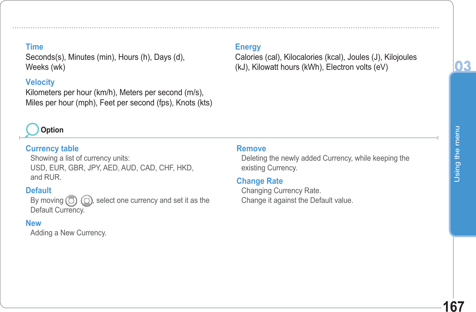 Using the menu03167Time Seconds(s), Minutes (min), Hours (h), Days (d), Weeks (wk) Velocity Kilometers per hour (km/h), Meters per second (m/s), Miles per hour (mph), Feet per second (fps), Knots (kts) Energy Calories (cal), Kilocalories (kcal), Joules (J), Kilojoules (kJ), Kilowatt hours (kWh), Electron volts (eV) Currency table  Showing a list of currency units:USD, EUR, GBR, JPY, AED, AUD, CAD, CHF, HKD, and RUR. Default By moving     , select one currency and set it as the Default Currency.  New  Adding a New Currency. Remove Deleting the newly added Currency, while keeping the existing Currency. Change Rate Changing Currency Rate. Change it against the Default value. Option