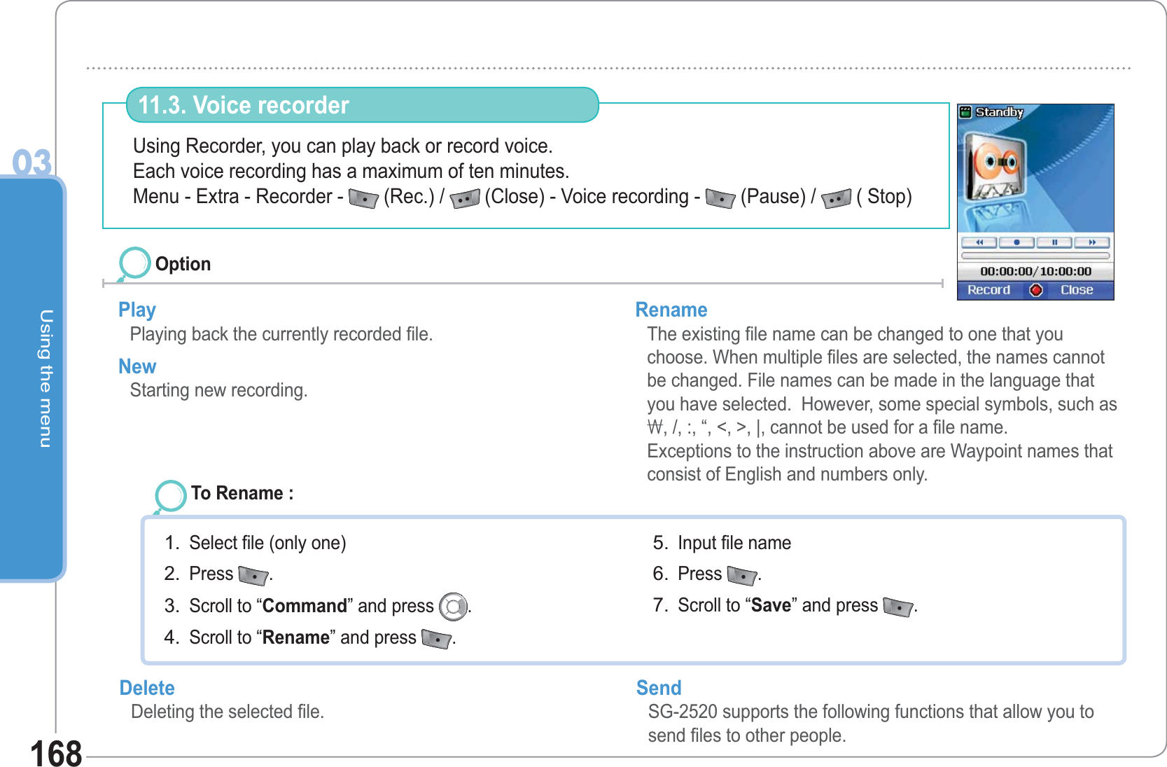 Using the menu03168Using Recorder, you can play back or record voice. Each voice recording has a maximum of ten minutes.Menu - Extra - Recorder -  (Rec.) /  (Close) - Voice recording -  (Pause) /  ( Stop) 11.3. Voice recorder Play Playing back the currently recorded file. New Starting new recording. Rename The existing file name can be changed to one that you choose. When multiple files are selected, the names cannot be changed. File names can be made in the language that you have selected.  However, some special symbols, such as \, /, :, “, &lt;, &gt;, |, cannot be used for a file name.Exceptions to the instruction above are Waypoint names that consist of English and numbers only.OptionTo Rename : Select file (only one) Press  .  Scroll to “Command” and press  .  Scroll to “Rename” and press  .  1.2.3.4.Input file name Press  .  Scroll to “Save” and press  .5.6.7.Delete Deleting the selected file. Send SG-2520 supports the following functions that allow you to send files to other people. 