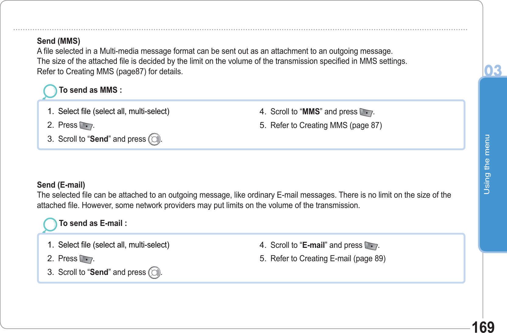 Using the menu03169To send as MMS : Select file (select all, multi-select)Press  .Scroll to “Send” and press  .1.2.3.Scroll to “MMS” and press  .  Refer to Creating MMS (page 87)4.5.Send (MMS) A file selected in a Multi-media message format can be sent out as an attachment to an outgoing message.The size of the attached file is decided by the limit on the volume of the transmission specified in MMS settings.Refer to Creating MMS (page87) for details.  To send as E-mail : Select file (select all, multi-select)Press  .Scroll to “Send” and press  .1.2.3.Scroll to “E-mail” and press  .  Refer to Creating E-mail (page 89)4.5.Send (E-mail)  The selected file can be attached to an outgoing message, like ordinary E-mail messages. There is no limit on the size of theattached file. However, some network providers may put limits on the volume of the transmission.